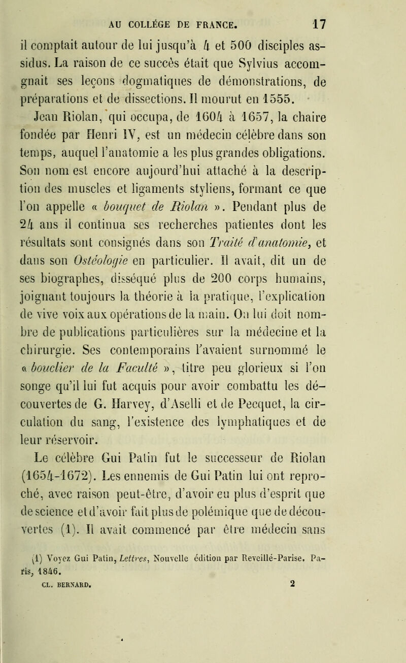 il comptait autour de lui jusqu'à 4 et 500 disciples as- sidus. La raison de ce succès était que Sylvius accom- gnait ses leçons dogmatiques de démonstrations, de préparations et de dissections. Il mourut en 1555. Jean Riolan, qui occupa, de 1601 à 1657, la chaire fondée par Henri IV, est un médecin célèbre dans son temps, auquel l'anatomie a les plus grandes obligations. Son nom est encore aujourd'hui attaché à la descrip- tion des muscles et ligaments styliens, formant ce que l'on appelle « bouquet de Riolan ». Pendant plus de 24 ans il continua ses recherches patientes dont les résultats sont consignés dans son Traité danatomie, et dans son Ostéologie en particulier. Il avait, dit un de ses biographes, disséqué plus de 200 corps humains, joignant toujours la théorie à la pratique, l'explication de vive voix aux opérations de la main. On lui doit nom- bre de publications particulières sur la médecine et la chirurgie. Ses contemporains l'avaient surnommé le a bouclier de la Faculté », titre peu glorieux si l'on songe qu'il lui fut acquis pour avoir combattu les dé- couvertes de G. Harvey, d'Aselli et de Pecquet, la cir- culation du sang, l'existence des lymphatiques et de leur réservoir. Le célèbre Gui Paiin fut le successeur de Riolan (1654-1672). Les ennemis de Gui Patin lui ont repro- ché, avec raison peut-être, d'avoir eu plus d'esprit que de science et d'avoir fait plus de polémique que de décou- vertes (1). Il avait commencé par être médecin sans (1) Voyez Gui Patin, Lettres, Nouvelle édition par Reveillé-Parise. Pa- ris, 1846. £L. BERNARD. 2