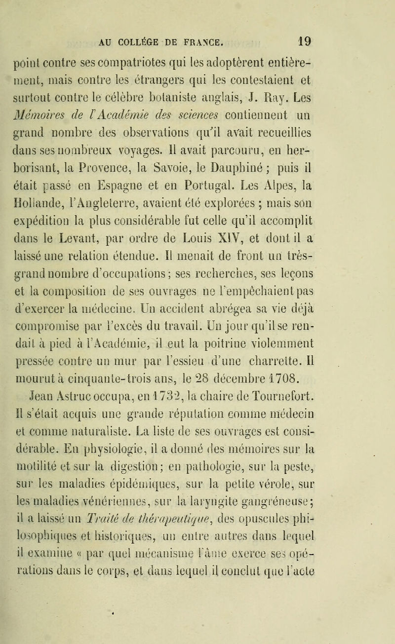 point contre ses compatriotes qui les adoptèrent entière- ment, mais contre les étrangers qui les contestaient et surtout contre le célèbre botaniste anglais, J. Ray. Les Mémoires de F Académie des sciences contiennent un grand nombre des observations qu'il avait recueillies dans ses nombreux voyages. Il avait parcouru, en her- borisant, la Provence, la Savoie, le Dauphiné ; puis il était passé en Espagne et en Portugal. Les Alpes, la Hollande, l'Angleterre, avaient été explorées ; mais son expédition la plus considérable fut celle qu'il accomplit clans le Levant, par ordre de Louis XIV, et dont il a laissé une relation étendue. Il menait de front un très- grand nombre d'occupations; ses recherches, ses leçons et la composition de ses ouvrages ne l'empêchaient pas d'exercer la médecine. Un accident abrégea sa vie déjà compromise par l'excès du travail. Un jour qu'Use ren- dait à pied à l'Académie, il eut la poitrine violemment pressée contre un mur par l'essieu d'une charrette. Il mourut à cinquante-trois ans, le 28 décembre 1708. Jean Astrucoccupa, en 1732, la chaire de Tournefort. Il s'était acquis une grande réputation comme médecin et comme naturaliste. La liste de ses ouvrages est consi- dérable. En physiologie, il a donné des mémoires sur la motilité et sur la digestion; en pathologie, sur la peste, sur les maladies épidémiques, sur la petite vérole, sur les maladies vénériennes, sur la laryngite gangreneuse; il a laissé un Traité de thérapeutique, des opuscules phi- losophiques et historiques, un entre autres dans lequel il examine « par quel mécanisme Kânïe exerce ses opé- rations dans le corps, et dans lequel il. conclut que l'acte
