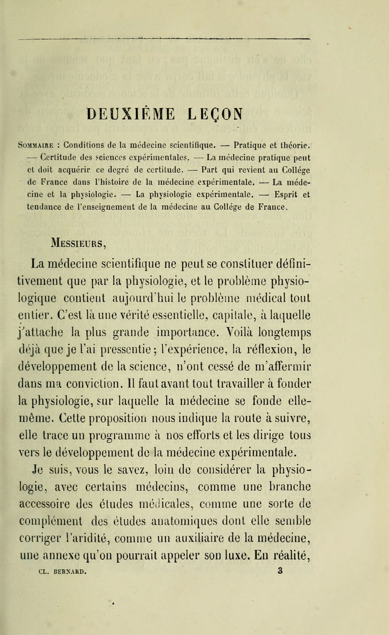 DEUXIÈME LEÇON Sommaire : Conditions de la médecine scientifique. — Pratique et théorie. — Certitude des sciences expérimentales. —■ La médecine pratique peut et doit acquérir ce degré de certitude. — Part qui revient au Collège de France dans l'histoire de la médecine expérimentale. — La méde- cine et la physiologie. — La physiologie expérimentale. —■ Esprit et tendance de l'enseignement de la médecine au Collège de France. Messieurs, La médecine scientifique ne peut se constituer défini- tivement que par la physiologie, et le problème physio- logique contient aujourd'hui le problème médical tout entier. C'est là une vérité essentielle, capitale, à laquelle j'attache la plus grande importance. Voilà longtemps déjà que je l'ai pressentie; l'expérience, la réflexion, le développement de la science, n'ont cessé de m'affermir dans ma conviction. 11 faut avant tout travailler à fouder la physiologie, sur laquelle la médecine se fonde elle- même. Cette proposition nous indique la route à suivre, elle trace un programme à nos efforts et les dirige tous vers le développement de la médecine expérimentale. Je suis, vous le savez, loin de considérer la physio- logie, avec certains médecins, comme une branche accessoire des études médicales, comme une sorte de complément des études anatomiques dont elle semble corriger l'aridité, comme un auxiliaire de la médecine, une annexe qu'on pourrait appeler son luxe. En réalité,