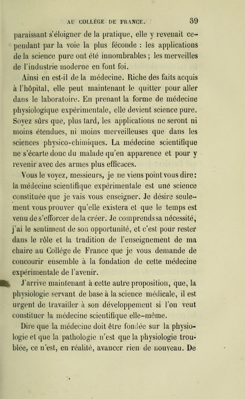 paraissant s'éloigner de la pratique, elle y revenait ce- pendant par la voie la plus féconde : les applications de la science pure ont été innombrables ; les merveilles de l'industrie moderne en font foi. Ainsi en est-il de la médecine. Riche des faits acquis à l'hôpital, elle peut maintenant le quitter pour aller clans le laboratoire. En prenant la forme de médecine physiologique expérimentale, elle devient science pure. Soyez sûrs que, plus tard, les applications ne seront ni moins étendues, ni moins merveilleuses que dans les sciences physico-chimiques. La médecine scientifique ne s'écarte donc du malade qu'en apparence et pour y revenir avec des armes plus efficaces. Vous le voyez, messieurs, je ne viens point vous dire: la médecine scientifique expérimentale est une science constituée que je vais vous enseigner. 3e désire seule- ment vous prouver qu'elle existera et que le temps est venu de s'efforcer delà créer. Je comprendssa nécessité, j'ai le sentiment de son opportunité, et c'est pour rester dans le rôle et la tradition de l'enseignement de ma chaire au Collège de France que je vous demande de concourir ensemble à la fondation de cette médecine expérimentale de l'avenir. J'arrive maintenant à cette autre proposition, que, la physiologie servant de base à la science médicale, il est urgent de travailler à son développement si l'on veut constituer la médecine scientifique elle-même. Dire que la médecine doit être fondée sur la physio- logie et que la pathologie n'est que la physiologie trou- blée, ce n'est, en réalité, avancer rien de nouveau. De