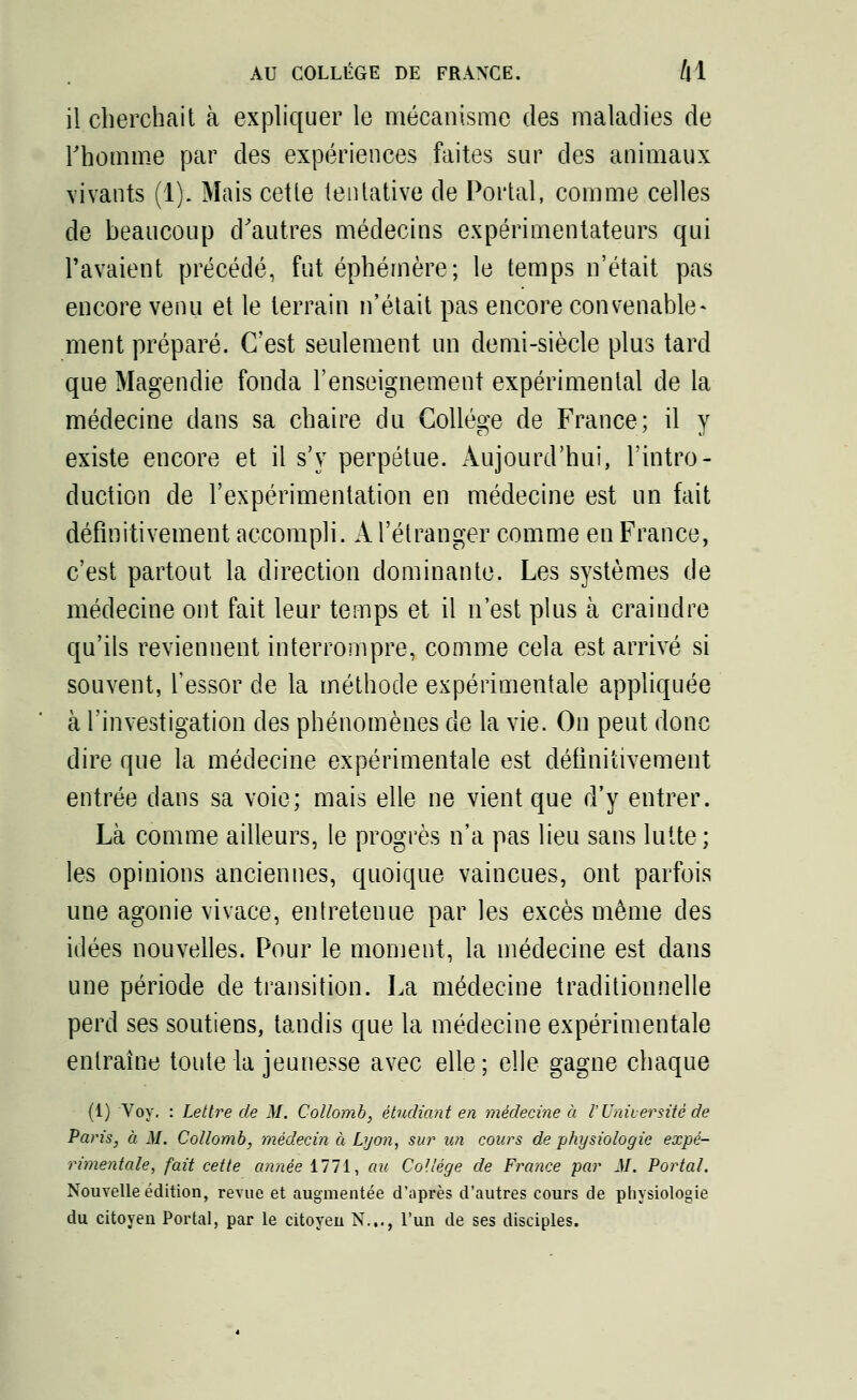 il cherchait à expliquer le mécanisme des maladies de l'homme par des expériences faites sur des animaux vivants (1). Mais cette tentative de Portai, comme celles de beaucoup d'autres médecins expérimentateurs qui l'avaient précédé, fut éphémère; le temps n'était pas encore venu et le terrain n'était pas encore convenable- ment préparé. C'est seulement un demi-siècle plus tard que Magendie fonda l'enseignement expérimental de la médecine dans sa chaire du Collège de France; il y existe encore et il s'y perpétue. Aujourd'hui, l'intro- duction de l'expérimentation en médecine est un fait définitivement accompli. A l'étranger comme en France, c'est partout la direction dominante. Les systèmes de médecine ont fait leur temps et il n'est plus à craindre qu'ils reviennent interrompre, comme cela est arrivé si souvent, l'essor de la méthode expérimentale appliquée à l'investigation des phénomènes de la vie. On peut donc dire que la médecine expérimentale est définitivement entrée dans sa voie; mais elle ne vient que d'y entrer. Là comme ailleurs, le progrès n'a pas lieu sans lutte; les opinions anciennes, quoique vaincues, ont parfois une agonie vivace, entretenue par les excès même des idées nouvelles. Pour le moment, la médecine est dans une période de transition. La médecine traditionnelle perd ses soutiens, tandis que la médecine expérimentale entraîne toute la jeunesse avec elle ; elle gagne chaque (1) Voy. : Lettre de M. Collomb, étudiant en médecine à V Université de Paris, à M. Collomb, médecin à Lyon, sur un cours de physiologie expé- rimentale, fait cette année il!i, au Collège de France par M. Portai. Nouvelle édition, revue et augmentée d'après d'autres cours de physiologie du citoyen Portai, par le citoyeu N..., l'un de ses disciples.