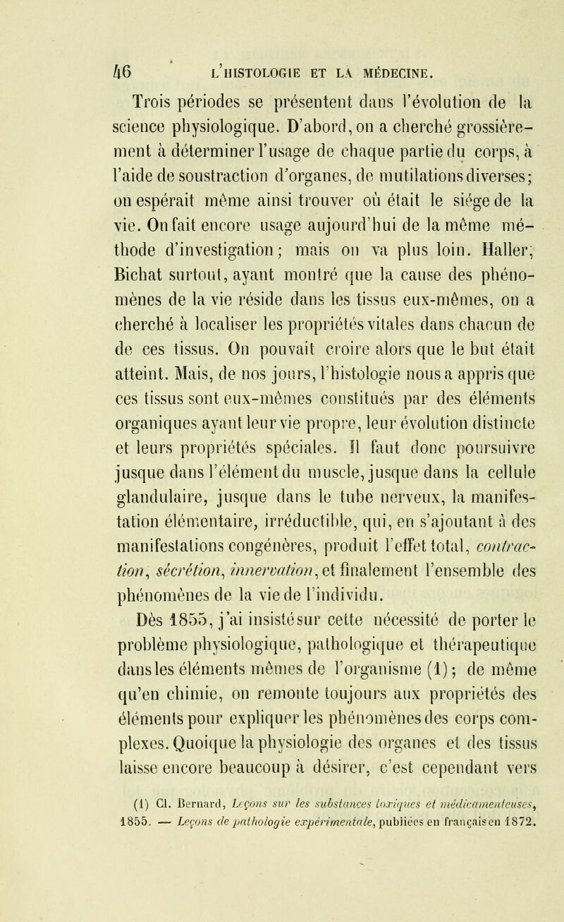 Trois périodes se présentent clans l'évolution de la science physiologique. D'abord, on a cherché grossière- ment à déterminer l'usage de chaque partie du corps, à l'aide de soustraction d'organes, de mutilations diverses; on espérait même ainsi trouver où était le siège de la vie. On fait encore usage aujourd'hui de la même mé- thode d'investigation; mais on va plus loin. Haller, Bichat surtout, ayant montré que la cause des phéno- mènes de la vie réside dans les tissus eux-mêmes, on a cherché à localiser les propriétés vitales dans chacun de de ces tissus. On pouvait croire alors que le but était atteint. Mais, de nos jours, l'histologie nous a appris que ces tissus sont eux-mêmes constitués par des éléments organiques ayant leur vie propre, leur évolution distincte et leurs propriétés spéciales. Il faut donc poursuivre jusque dans l'élément du muscle, jusque dans la cellule glandulaire, jusque dans le tube nerveux, la manifes- tation élémentaire, irréductible, qui, en s'ajoutant à des manifestations congénères, produit l'effet total, contrac- tion, sécrétion, innervation, et finalement l'ensemble des phénomènes de la vie de l'individu. Dès 1855, j'ai insisté sur cette nécessité de porter le problème physiologique, pathologique et thérapeutique dans les éléments mêmes de l'organisme (1) ; de même qu'en chimie, on remonte toujours aux propriétés des éléments pour expliquer les phénomènes des corps com- plexes. Quoique la physiologie des organes et des tissus laisse encore beaucoup à désirer, c'est cependant vers (1) Cl. Bernard, Leçons sur les substances toxiques et médicamenteuses, 1855. — Leçons de pathologie expérimentale, publiées en français en 1872.