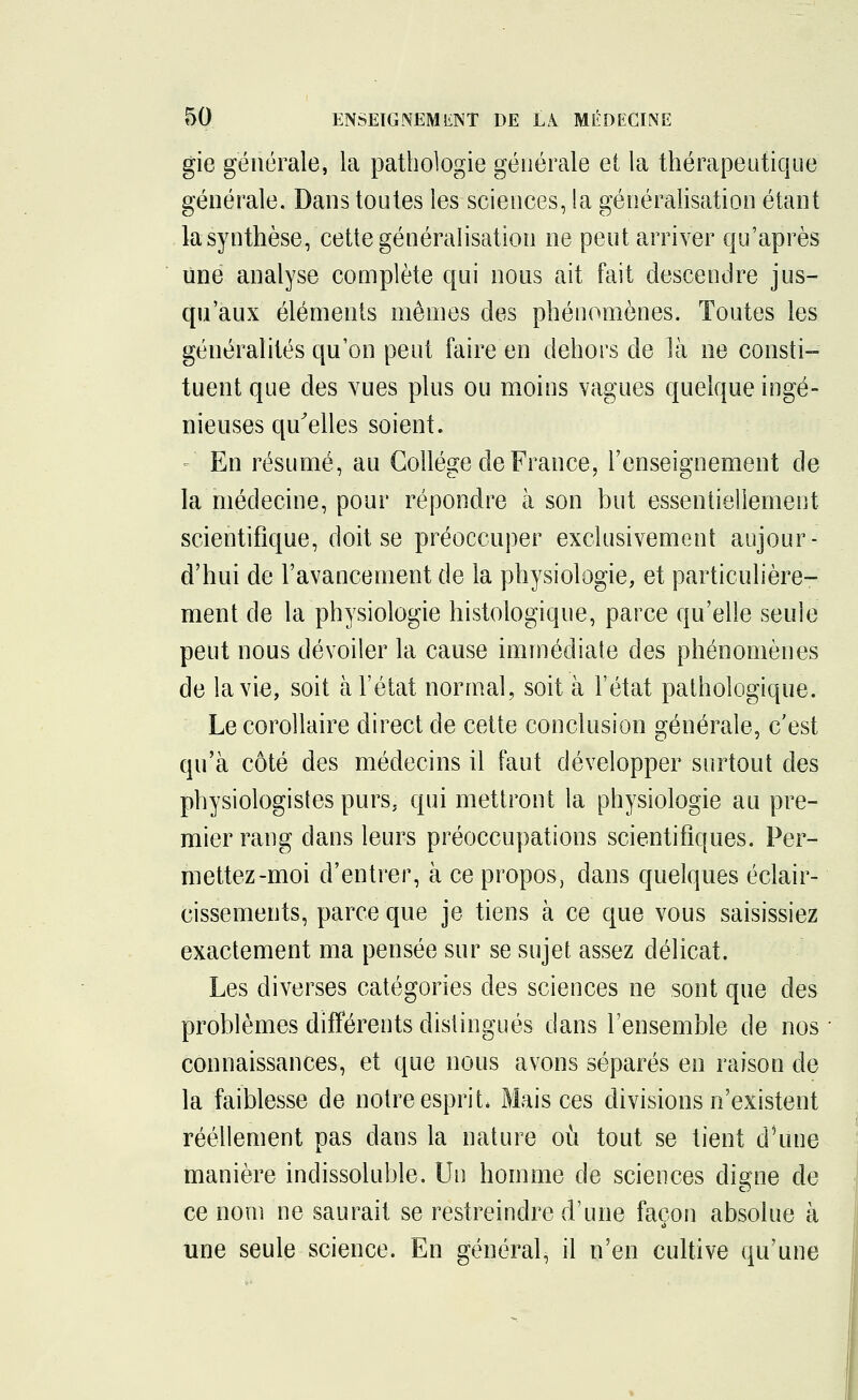 gie générale, la pathologie générale et la thérapeutique générale. Dans toutes les sciences, la généralisation étant .la synthèse, cette généralisation ne peut arriver qu'après une analyse complète qui nous ait fait descendre jus- qu'aux éléments mêmes des phénomènes. Toutes les généralités qu'on peut faire en dehors de là ne consti- tuent que des vues plus ou moins vagues quelque ingé- nieuses qu'elles soient. En résumé, au Collège de France, l'enseignement de la médecine, pour répondre à son but essentiellement scientifique, doit se préoccuper exclusivement aujour- d'hui de l'avancement de la physiologie, et particulière- ment de la physiologie histologique, parce qu'elle seule peut nous dévoiler la cause immédiate des phénomènes de la vie, soit à l'état normal, soit à l'état pathologique. Le corollaire direct de cette conclusion générale, c'est qu'à côté des médecins il faut développer surtout des physiologistes purs, qui mettront la physiologie au pre- mier rang dans leurs préoccupations scientifiques. Per- mettez-moi d'entrer, à ce propos, dans quelques éclair- cissements, parce que je tiens à ce que vous saisissiez exactement ma pensée sur se sujet assez délicat. Les diverses catégories des sciences ne sont que des problèmes différents distingués dans l'ensemble de nos connaissances, et que nous avons séparés en raison de la faiblesse de notre esprit* Mais ces divisions n'existent réellement pas dans la nature où tout se tient d'une manière indissoluble. Un homme de sciences digne de ce nom ne saurait se restreindre d'une façon absolue à une seule science. En général, il n'en cultive qu'une