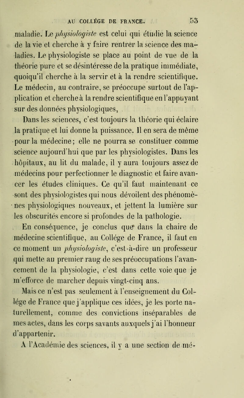 maladie. Le physiologiste est celui qui étudie la science de la vie et cherche à y faire rentrer la science des ma- ladies. Le physiologiste se place au point de vue de la théorie pure et se désintéresse de la pratique immédiate, quoiqu'il cherche à la servir et à la rendre scientifique. Le médecin, au contraire, se préoccupe surtout de l'ap- plication et cherche à la rendre scientifique en l'appuyant sur des données physiologiques, Dans les sciences, c'est toujours la théorie qui éclaire la pratique et lui donne la puissance. Il en sera de même pour la médecine; elle ne pourra se constituer comme science aujourd'hui que par les physiologistes. Dans les hôpitaux, au lit du malade, il y aura toujours assez de médecins pour perfectionner le diagnostic et faire avan- cer les études cliniques. Ce qu'il faut maintenant ce sont des physiologistes qui nous dévoilent des phénomè- nes physiologiques nouveaux, et jettent la lumière sur les obscurités encore si profondes de la pathologie. En conséquence, je conclus que* dans la chaire de médecine scientifique, au Collège de France, il faut en oe moment un physiologiste, c'est-à-dire un professeur qui mette au premier raug de ses préoccupations l'avan- cement de la physiologie, c'est dans cette voie que je m'efforce de marcher depuis vingt-cinq ans. Mais ce n'est pas seulement à l'enseignement du Col- lège de France que j'applique ces idées, je les porte na- turellement, comme des convictions inséparables de mes actes, dans les corps savants auxquels j'ai l'honneur d'appartenir. A l'Académie des sciences, il y a une section de mè*