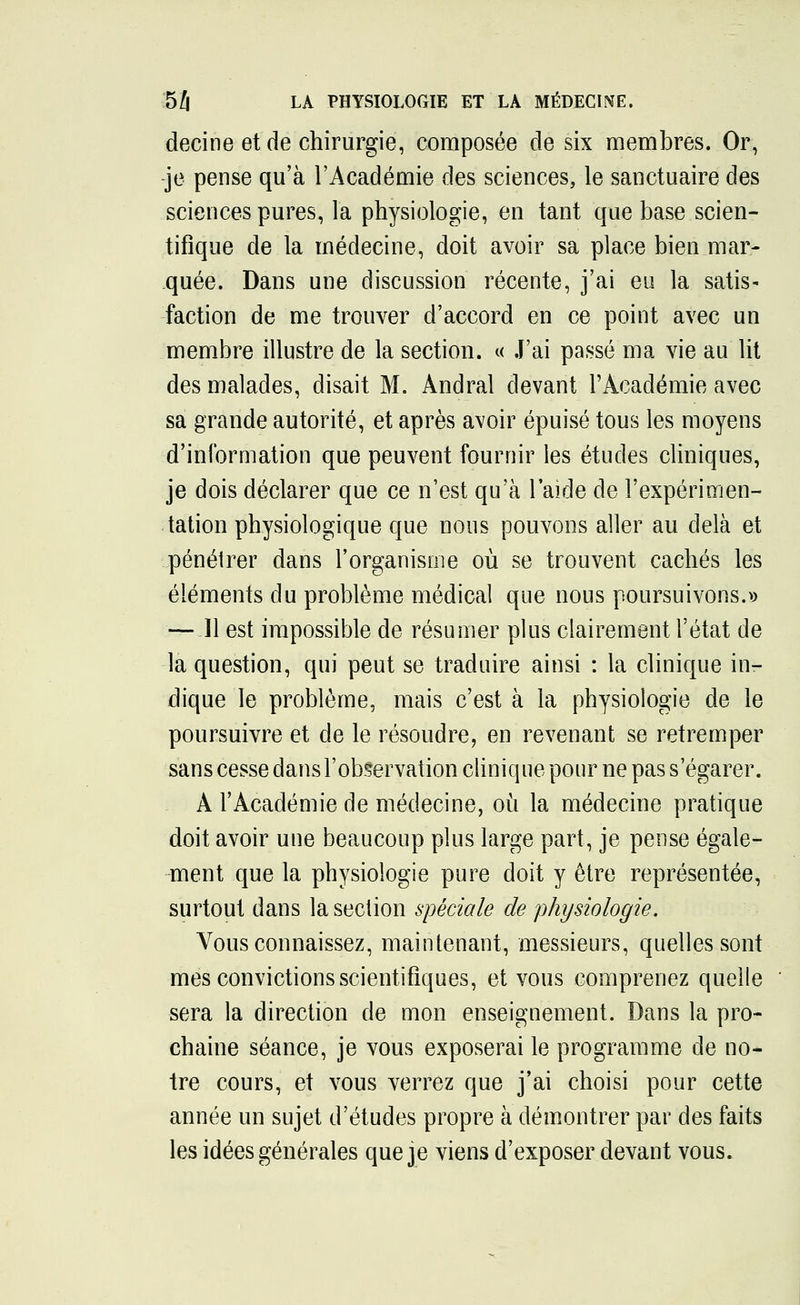decine et de chirurgie, composée de six membres. Or, je pense qu'à l'Académie des sciences, le sanctuaire des sciences pures, la physiologie, en tant que base scien- tifique de la médecine, doit avoir sa place bien mar- quée. Dans une discussion récente, j'ai eu la satis- faction de me trouver d'accord en ce point avec un membre illustre de la section. « J'ai passé ma vie au lit des malades, disait M. Andral devant l'Académie avec sa grande autorité, et après avoir épuisé tous les moyens d'information que peuvent fournir les études cliniques, je dois déclarer que ce n'est qu'à l'aide de l'expérimen- tation physiologique que nous pouvons aller au delà et pénétrer dans l'organisme où se trouvent cachés les éléments du problème médical que nous poursuivons.» — Il est impossible de résumer plus clairement l'état de la question, qui peut se traduire ainsi : la clinique in- dique le problème, mais c'est à la physiologie de le poursuivre et de le résoudre, en revenant se retremper sans cesse dans l'observation clinique pour ne pas s'égarer. À l'Académie de médecine, où la médecine pratique doit avoir une beaucoup plus large part, je pense égale- ment que la physiologie pure doit y être représentée, surtout dans la section spéciale de physiologie. Vous connaissez, maintenant, messieurs, quelles sont mes convictions scientifiques, et vous comprenez quelle ' sera la direction de mon enseignement. Dans la pro- chaine séance, je vous exposerai le programme de no- tre cours, et vous verrez que j'ai choisi pour cette année un sujet d'études propre à démontrer par des faits les idées générales que je viens d'exposer devant vous.