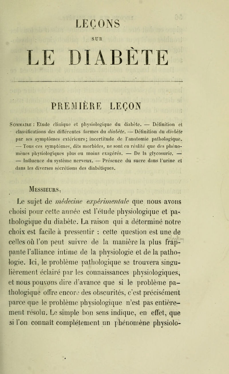 LEÇONS SUR LE DIABÈTE PREMIÈRE LEÇON Sommaire : Etude clinique et physiologique du diabète. — Définition et classifications des différentes formes du diabète. — Définition du diabète par ses symptômes extérieurs; incertitude de l'anatomie pathologique. — Tous ces symptômes^ dits morbides, ne sont en réalité que des phéno- mènes physiologiques plus ou moins exagérés. — De la glycosurie. — — Influence du système nerveux. — Présence du sucre dans l'urine et dans les diverses sécrétions des diabétiques. Messieurs. Le sujet de médecine expérimentale que nous avons choisi pour celte année est l'élude physiologique et pa- thologique du diabète. La raison qui a déterminé notre choix est facile à pressentir : cette question est une de celles où l'on peut suivre de la manière la plus frap- pante l'alliance intime de la physiologie et de la patho- logie. Ici, le problème pathologique se trouvera singu- lièrement éclairé par les connaissances physiologiques, et nous pouvons dire d'avance que si le problème pa- thologique offre encoiv des obscurités, c'est précisément parce que le problème physiologique n'est pas entière- ment résolu. Le simple bon sens indique, en effet, que si l'on connaît complètement un phénomène physiolo-