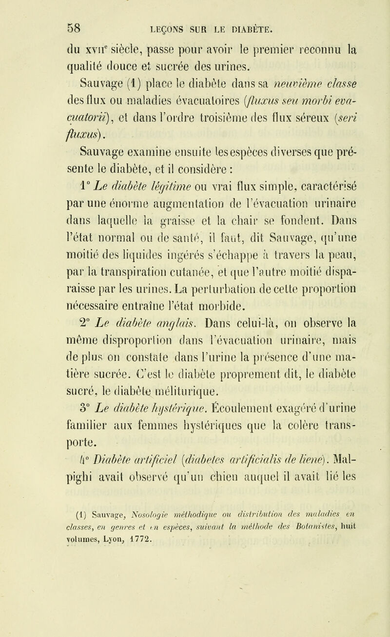 du xvne siècle, passe pour avoir le premier reconnu la qualité douce et sucrée des urines. Sauvage (1) place le diabète dans sa neuvième classe des flux ou maladies évacualoires (fluxus seu morbi eva- cuatoriï), et dans l'ordre troisième des flux séreux (seri fluxus). Sauvage examine ensuite les espèces diverses que pré- sente le diabète, et il considère : 1° Le diabète légitime ou vrai flux simple, caractérisé par une énorme augmentation de l'évacuation urinaire dans laquelle la graisse et la chair se fondent. Dans l'état normal ou de santé, il faut, dit Sauvage, qu'une moitié des liquides ingérés s'échappe à travers la peau, par la transpiration cutanée, et que l'autre moitié dispa- raisse par les urines. La perturbation de cette proportion nécessaire entraîne l'état morbide. 2° Le diabète anglais. Dans celui-là, on observe la même disproportion dans l'évacuation urinaire, mais de plus on constate dans l'urine la présence d'une ma- tière sucrée. C'est le diabète proprement dit, le diabète sucré, le diabète méliturique. o° Le diabète hystérique. Écoulement exagéré d'urine familier aux femmes hystériques que la colère trans- porte. 6° Diabète artificiel [diabètes artificialis de liene). Mal- pighi avait observé qu'un chien auquel il avait lié les (1) Sauvage, Nosologie méthodique ou distribution des maladies en classes, en genres et i-.n espèces, suivant la méthode des Botanistes, huit volumes, Lyon, 1772.