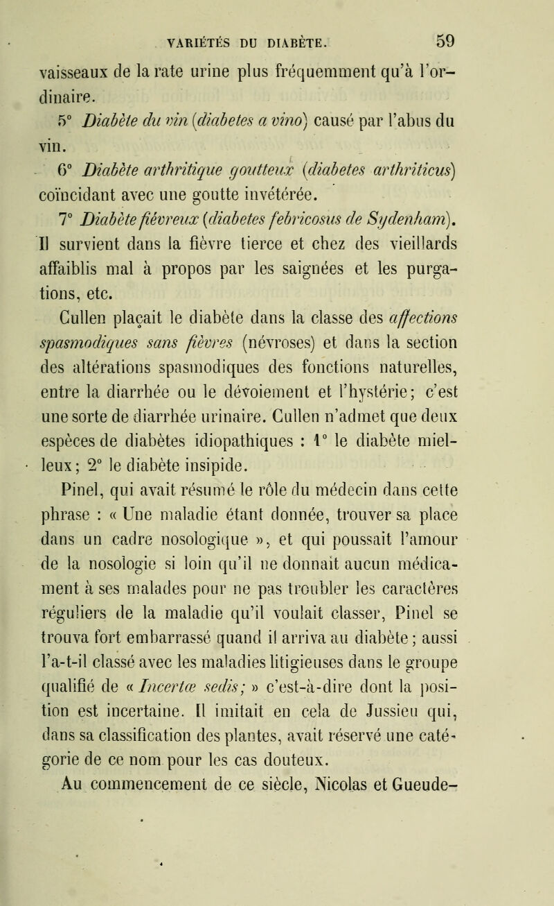 vaisseaux de la rate urine plus fréquemment qu'à l'or- dinaire. 5° Diabète du vin [diabètes a vino) causé par l'abus du vin. 6° Diabète arthritique goutteux (diabètes arthriticus) coïncidant avec une goutte invétérée. 7° Diabète fiévreux (diabètes febricosus de Sydenham). Il survient dans la fièvre tierce et chez des vieillards affaiblis mal à propos par les saignées et les purga- tions, etc. Gullen plaçait le diabète dans la classe des affections spasmodiques sans fièvres (névroses) et dans la section des altérations spasmodiques des fonctions naturelles, entre la diarrhée ou le dévoiement et l'hystérie; c'est une sorte de diarrhée urinaire. Cullen n'admet que deux espèces de diabètes idiopathiques : 1° le diabète miel- leux; 2° le diabète insipide. Pinel, qui avait résumé le rôle du médecin dans cette phrase : « Une maladie étant donnée, trouver sa place dans un cadre nosologique », et qui poussait l'amour de la nosologie si loin qu'il ne donnait aucun médica- ment à ses malades pour ne pas troubler les caractères réguliers de la maladie qu'il voulait classer, Pinel se trouva fort embarrassé quand il arriva au diabète ; aussi Fa-t-il classé avec les maladies litigieuses dans le groupe qualifié de « Incertœ sedis; » c'est-à-dire dont la posi- tion est incertaine. Il imitait en cela de Jussieu qui, dans sa classification des plantes, avait réservé une caté- gorie de ce nom pour les cas douteux. Au commencement de ce siècle, Nicolas et Gueude-