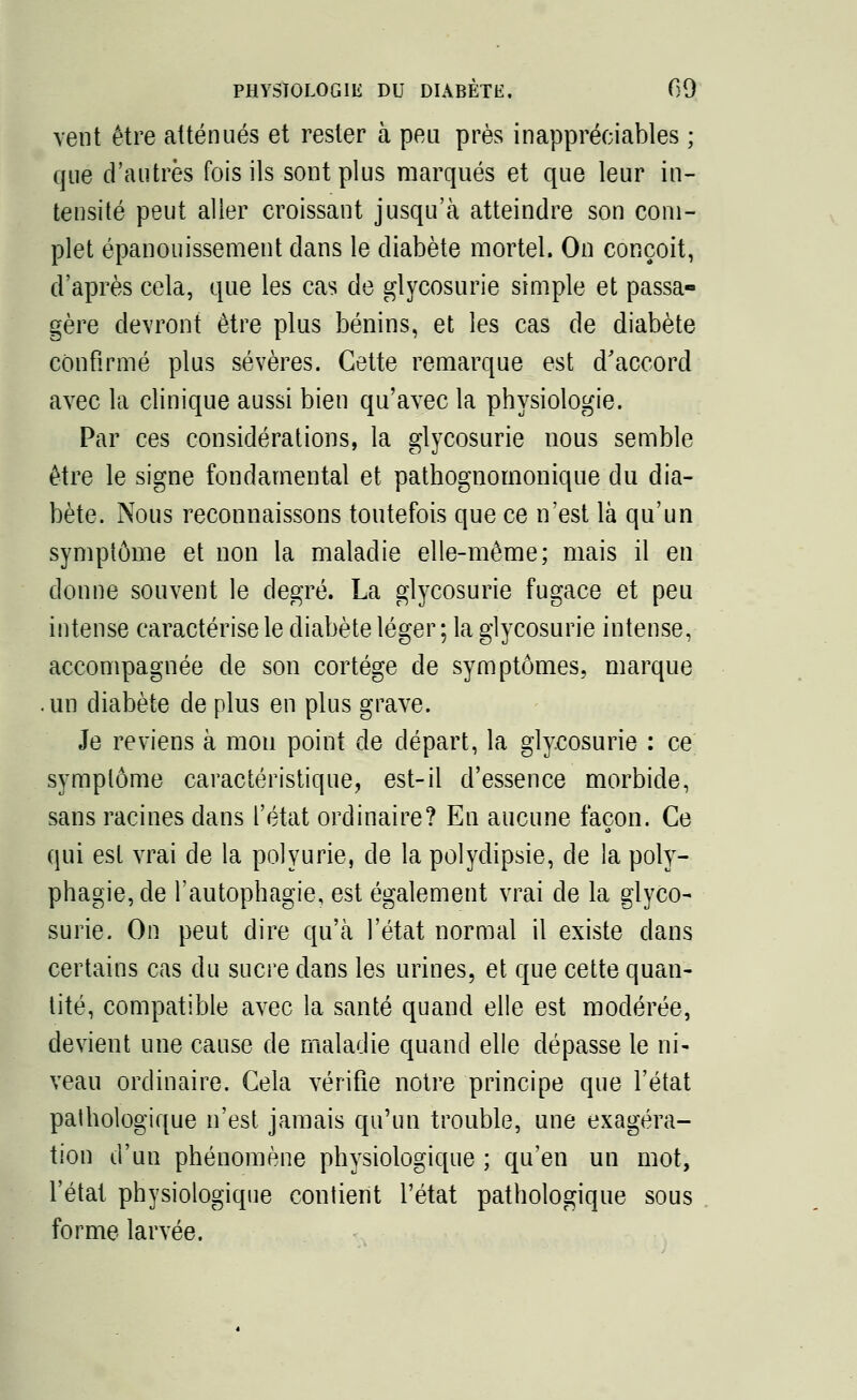 vent être atténués et rester à peu près inappréciables ; que d'autres fois ils sont plus marqués et que leur in- tensité peut aller croissant jusqu'à atteindre son com- plet épanouissement dans le diabète mortel. On conçoit, d'après cela, que les cas de glycosurie simple et passa- gère devront être plus bénins, et les cas de diabète confirmé plus sévères. Cette remarque est d'accord avec la clinique aussi bien qu'avec la physiologie. Par ces considérations, la glycosurie nous semble être le signe fondamental et pathognomonique du dia- bète. Nous reconnaissons toutefois que ce n'est là qu'un symptôme et non la maladie elle-même; mais il en donne souvent le degré. La glycosurie fugace et peu intense caractérise le diabète léger ; la glycosurie intense, accompagnée de son cortège de symptômes, marque , un diabète de plus en plus grave. Je reviens à mou point de départ, la glycosurie : ce symptôme caractéristique, est-il d'essence morbide, sans racines dans l'état ordinaire? En aucune façon. Ce qui est vrai de la polyurie, de la polydipsie, de la poly- phagie,de l'autophagie, est également vrai de la glyco- surie. On peut dire qu'à l'état normal il existe dans certains cas du sucre dans les urines, et que cette quan- tité, compatible avec la santé quand elle est modérée, devient une cause de maladie quand elle dépasse le ni- veau ordinaire. Cela vérifie notre principe que l'état pathologique n'est jamais qu'un trouble, une exagéra- tion d'un phénomène physiologique ; qu'en un mot, l'état physiologique contient l'état pathologique sous forme larvée.