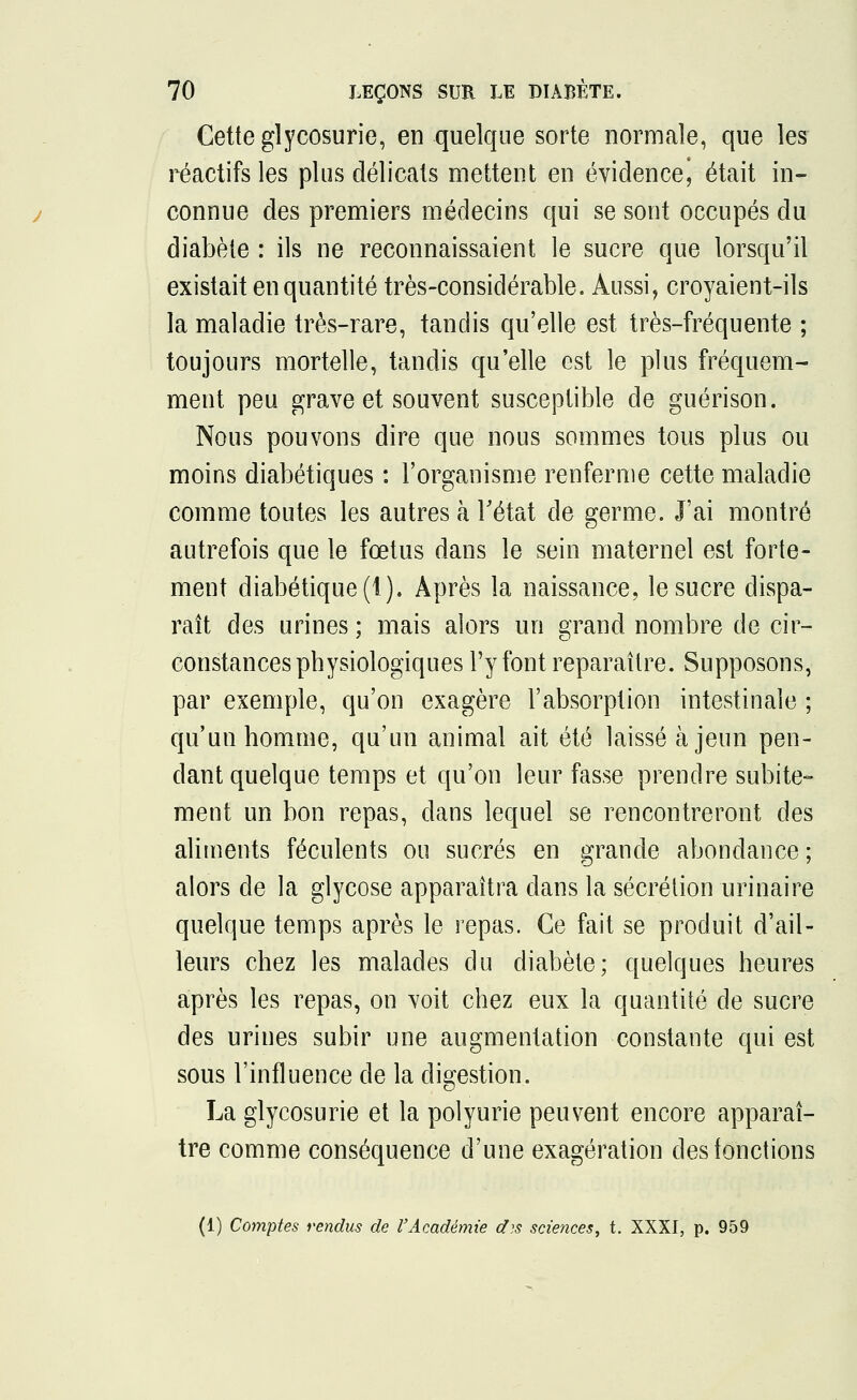 Cette glycosurie, en quelque sorte normale, que les réactifs les plus délicats mettent en évidence\ était in- connue des premiers médecins qui se sont occupés du diabète : ils ne reconnaissaient le sucre que lorsqu'il existait en quantité très-considérable. Aussi, croyaient-ils la maladie très-rare, tandis qu'elle est très-fréquente ; toujours mortelle, tandis qu'elle est le plus fréquem- ment peu grave et souvent susceptible de guérison. Nous pouvons dire que nous sommes tous plus ou moins diabétiques : l'organisme renferme cette maladie comme toutes les autres à l'état de germe. J'ai montré autrefois que le fœtus dans le sein maternel est forte- ment diabétique (1). Après la naissance, le sucre dispa- raît des urines ; mais alors un grand nombre de cir- constances physiologiques l'y font reparaître. Supposons, par exemple, qu'on exagère l'absorption intestinale ; qu'un homme, qu'un animal ait été laissé à jeun pen- dant quelque temps et qu'on leur fasse prendre subite- ment un bon repas, dans lequel se rencontreront des aliments féculents ou sucrés en grande abondance; alors cle la glycose apparaîtra dans la sécrétion urinaire quelque temps après le repas. Ce fait se produit d'ail- leurs chez les malades du diabète; quelques heures après les repas, on voit chez eux la quantité de sucre des urines subir une augmentation constante qui est sous l'influence de la digestion. La glycosurie et la polyurie peuvent encore apparaî- tre comme conséquence d'une exagération des fonctions (1) Comptes rendus de l'Académie d)s sciences, t. XXXI, p. 959