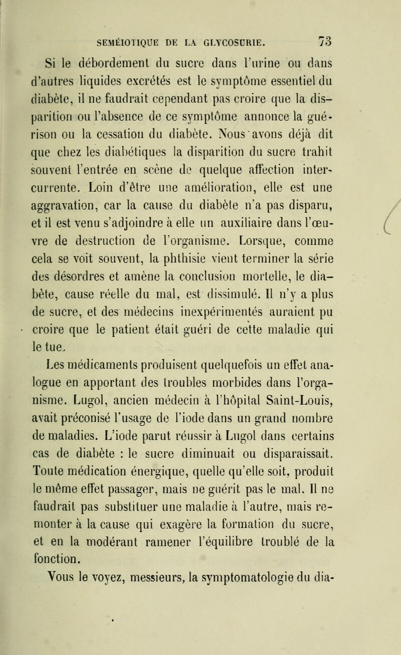 Si le débordement du sucre dans l'urine ou dans d'autres liquides excrétés est le symptôme essentiel du diabète, il ne faudrait cependant pas croire que la dis- parition ou l'absence de ce symptôme annonce la gué- rison ou la cessation du diabète. Nous avons déjà dit que chez les diabétiques la disparition du sucre trahit souvent l'entrée en scène de quelque affection inter- currente. Loin d'être une amélioration, elle est une aggravation, car la cause du diabète n'a pas disparu, et il est venu s'adjoindre à elle un auxiliaire dans l'œu- vre de destruction de l'organisme. Lorsque, comme cela se voit souvent, la phthisie vient terminer la série des désordres et amène la conclusion mortelle, le dia- bète, cause réelle du mal, est dissimulé. Il n'y a plus de sucre, et des médecins inexpérimentés auraient pu croire que le patient était guéri de cette maladie qui le tue, Les médicaments produisent quelquefois un effet ana- logue en apportant des troubles morbides dans l'orga- nisme. Lugol, ancien médecin à l'hôpital Saint-Louis, avait préconisé l'usage de l'iode dans un grand nombre de maladies. L'iode parut réussir à Lugol dans certains cas de diabète : le sucre diminuait ou disparaissait. Toute médication énergique, quelle qu'elle soit, produit le même effet passager, mais ne guérit pas le mal. Il ne faudrait pas substituer une maladie à l'autre, mais re- monter à la cause qui exagère la formation du sucre, et en la modérant ramener l'équilibre troublé de la fonction. Vous le voyez, messieurs, la symptomatologie du dia-