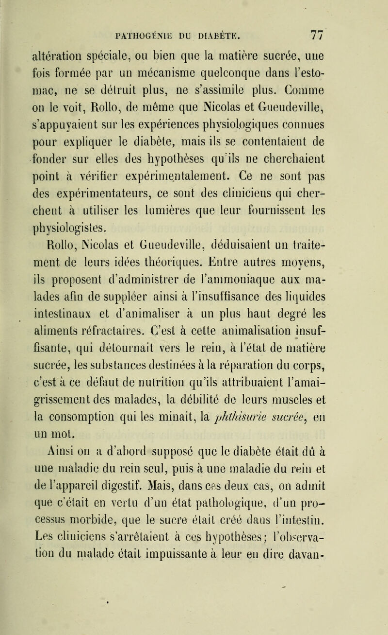 altération spéciale, ou bien que la matière sucrée, une fois formée par un mécanisme quelconque dans l'esto- mac, ne se détruit plus, ne s'assimile plus. Gomme on le voit, Rollo, de même que Nicolas et Gueudeville, s'appuyaient sur les expériences physiologiques connues pour expliquer le diabète, mais ils se contentaient de fonder sur elles clés hypothèses qu'ils ne cherchaient point à vérifier expérimentalement. Ce ne sont pas des expérimentateurs, ce sont des cliniciens qui cher- chent à utiliser les lumières que leur fournissent les physiologistes. Rollo, Nicolas et Gueudeville, déduisaient un traite- ment de leurs idées théoriques. Entre autres moyens, ils proposent d'administrer de l'ammoniaque aux ma- lades afin de suppléer ainsi à l'insuffisance des liquides intestinaux et d'animaliser à un plus haut degré les aliments réfractaires. C'est à cette animalisation insuf- fisante, qui détournait vers le rein, à l'état de matière sucrée, les substances destinées à la réparation du corps, c'est à ce défaut de nutrition qu'ils attribuaient l'amai- grissement des malades, la débilité de leurs muscles et la consomption qui les minait, la phthisurie sucrée^ en un mol. Ainsi on a d'abord supposé que le diabète était dû à une maladie du rein seul, puis à une maladie du rein et de l'appareil digestif. Mais, dans ms deux cas, on admit que c'était en vertu d'un état pathologique, d'un pro- cessus morbide, que le sucre était créé dans l'intestin. Les cliniciens s'arrêtaient à ces hypothèses; l'observa- tion du malade était impuissante à leur eu dire davan-