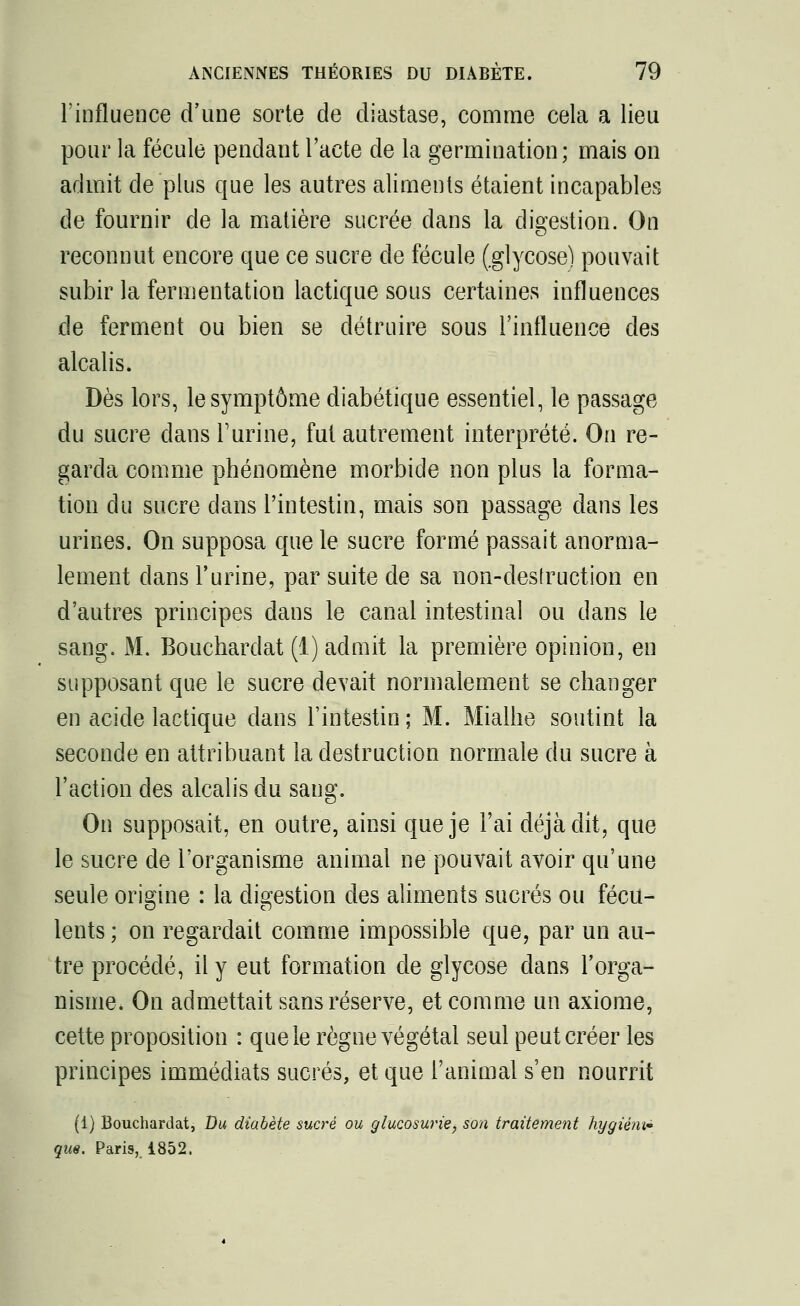 l'influence d'une sorte de diastase, comme cela a lieu pour la fécule pendant l'acte de la germination; mais on admit de plus que les autres aliments étaient incapables de fournir de la matière sucrée dans la digestion. On reconnut encore que ce sucre de fécule (.glycose) pouvait subir la fermentation lactique sous certaines influences de ferment ou bien se détruire sous l'influence des alcalis. Dès lors, le symptôme diabétique essentiel, le passage du sucre dans l'urine, fut autrement interprété. On re- garda comme phénomène morbide non plus la forma- tion du sucre dans l'intestin, mais son passage dans les urines. On supposa que le sucre formé passait anorma- lement dans l'urine, par suite de sa non-desfruction en d'autres principes dans le canal intestinal ou dans le sang. M. Bouchardat (1) admit la première opinion, en supposant que le sucre devait normalement se changer en acide lactique dans l'intestin; M. Mialhe soutint la seconde en attribuant la destruction normale du sucre à l'action des alcalis du sang. On supposait, en outre, ainsi que je l'ai déjà dit, que le sucre de l'organisme animal ne pouvait avoir qu'une seule origine : la digestion des aliments sucrés ou fécu- lents ; on regardait comme impossible que, par un au- tre procédé, il y eut formation de glycose dans l'orga- nisme. On admettait sans réserve, et comme un axiome, cette proposition : que le règne végétal seul peut créer les principes immédiats sucrés, et que l'animal s'en nourrit (1) Bouchardat, Du diabète sucré ou glucosurie, son traitement hygiém* que. Paris, 1852.