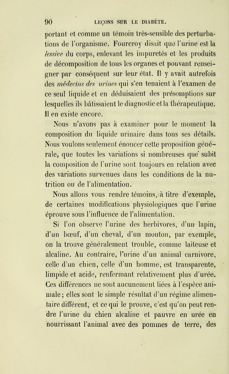 portant et comme un témoin très-sensible des perturba- tions de l'organisme. Fourcroy disait que l'urine est la lessive du corps, enlevant les impuretés et les produits de décomposition de tous les organes et pouvant rensei- gner par conséquent sur leur état. Il y avait autrefois des médecins des urines qui s'en tenaient à l'examen de ce seul liquide et en déduisaient des présomptions sur lesquelles ils bâtissaient le diagnostic et la thérapeutique. Il en existe encore. Nous n'avons pas à examiner pour le moment la composition du liquide urinaire dans tous ses détails. Nous voulons seulement énoncer cette proposition géné- rale, que toutes les variations si nombreuses que subit la composition de l'urine sont toujours en relation avec des variations survenues dans les conditions de la nu- trition ou de l'alimentation. Nous allons vous rendre témoins, à titre d'exemple, de certaines modifications physiologiques que l'urine éprouve sous l'influence de l'alimentation. Si l'on observe l'urine des herbivores, d'un lapin, d'un bœuf, d'un cheval, d'un mouton, par exemple, on la trouve généralement trouble, comme laiteuse et alcaline. Au contraire, l'urine d'un animal Carnivore, celle d'un chien, celle d'un homme, est transparente, limpide et acide, renfermant relativement plus d'urée. Ces différences ne sont aucunement liées à l'espèce ani- male; elles sont le simple résultat d'un régime alimen- taire différent, et ce qui le prouve, c'est qu'on peut ren- dre l'urine du chien alcaline et pauvre en urée eu nourrissant l'animal avec des pommes de terre, des