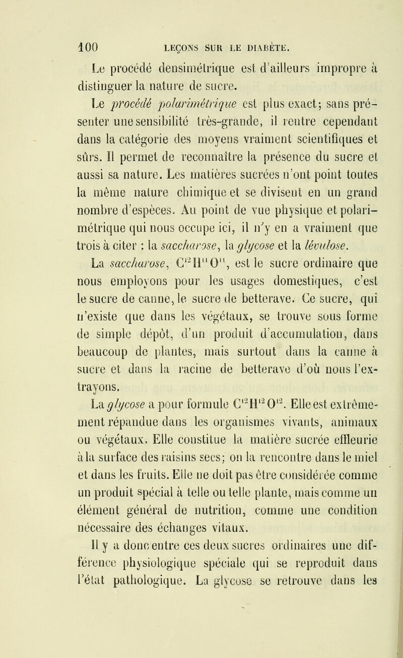 Le procédé densimétrique est d'ailleurs impropre à distinguer la nature de sucre. Le procède polarimètrique est plus exact; sans pré- senter une sensibilité très-grande, il rentre cependant dans la catégorie des moyens vraiment scientifiques et sûrs. ïl permet de reconnaître la présence du sucre et aussi sa nature. Les matières sucrées n'ont point toutes la même nature chimique et se divisent en un grand nombre d'espèces. Au point de vue physique et polari- mètrique qui nous occupe ici, il n'y en a vraiment que trois à citer : la saccharose, la glycose et la lévulose. La saccharose, C^IT'O11, est le sucre ordinaire que nous employons pour les usages domestiques, c'est le sucre de canne, le sucre de betterave, Ge sucre, qui n'existe que dans les végétaux, se trouve sous forme de simple dépôt, d'un produit d'accumulation, dans beaucoup de plantes, mais surtout dans la canne à sucre et dans la racine de betterave d'où nous l'ex- trayons. L& glycose a pour formule C12H12012. Elle est extrême- ment répandue dans les organismes vivants, animaux ou végétaux, Elle constitue la matière sucrée efïleurie à la surface des raisins secs; on la rencontre dans le miel et dans les fruits. Elle ne doit pas être considérée comme un produit spécial à telle ou telle plante, mais comme un élément général de nutrition, comme une condition nécessaire des échanges vitaux. Il y a donc entre ces deux sucres ordinaires une dif- férence physiologique spéciale qui se reproduit dans l'état pathologique. La glycose se retrouve dans les