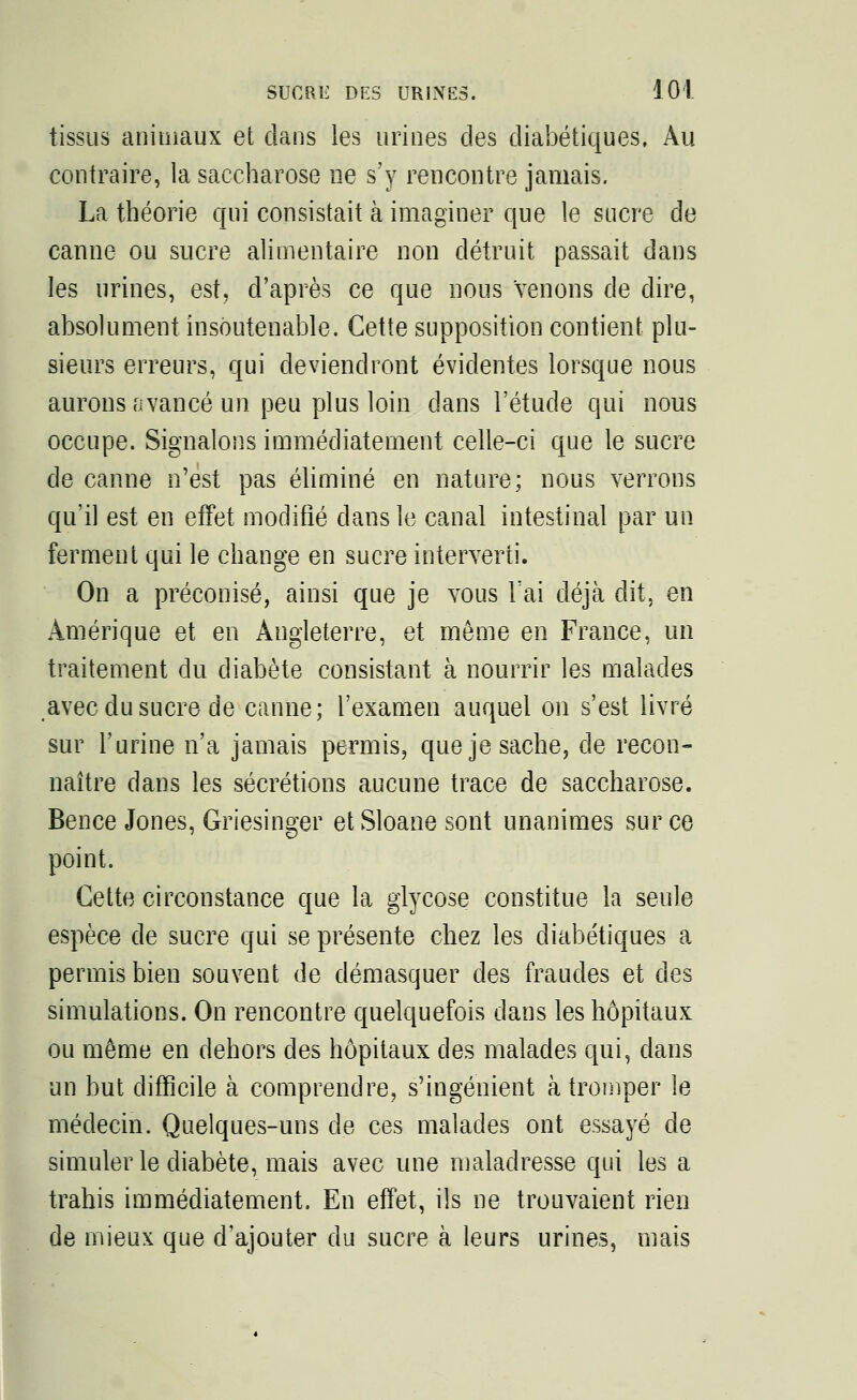 tissus animaux et dans les urines des diabétiques, Au contraire, la saccharose ne s'y rencontre jamais. La théorie qui consistait à imaginer que le sucre de canne ou sucre alimentaire non détruit passait dans les urines, est, d'après ce que nous Venons de dire, absolument insoutenable. Cette supposition contient plu- sieurs erreurs, qui deviendront évidentes lorsque nous aurons avancé un peu plus loin dans l'étude qui nous occupe. Signalons immédiatement celle-ci que le sucre de canne n'est pas éliminé en nature; nous verrons qu'il est en effet modifié clans le canal intestinal par un ferment qui le change en sucre interverti. On a préconisé, ainsi que je vous l'ai déjà dit, en Amérique et en Angleterre, et môme en France, un traitement du diabète consistant à nourrir les malades avec du sucre de canne; l'examen auquel on s'est livré sur l'urine n'a jamais permis, que je sache, de recon- naître dans les sécrétions aucune trace de saccharose. Bence Jones, Griesinger et Sloane sont unanimes sur ce point. Cette circonstance que la glycose constitue la seule espèce de sucre qui se présente chez les diabétiques a permis bien souvent de démasquer des fraudes et des simulations. On rencontre quelquefois dans les hôpitaux ou même en dehors des hôpitaux des malades qui, dans un but difficile à comprendre, s'ingénient à tromper le médecin. Quelques-uns de ces malades ont essayé de simuler le diabète, mais avec une maladresse qui les a trahis immédiatement. En effet, ils ne trouvaient rien de mieux que d'ajouter du sucre à leurs urines, mais