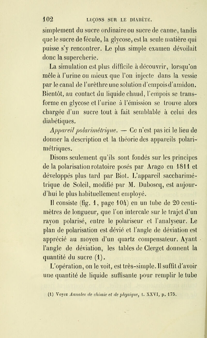 simplement du sucre ordinaire ou sucre de canne, tandis que le sucre de fécule, la glycose, est la seule matière qui puisse s'y rencontrer. Le plus simple examen dévoilait donc la supercherie. La simulation est plus difficile à découvrir, lorsqu'on mêle à l'urine ou mieux que Ton injecte dans la vessie par le canal de l'urèthre une solution d'empois d'amidon. Bientôt, au contact du liquide chaud, l'empois se trans- forme en glycose et l'urine à l'émission se trouve alors chargée d'un sucre tout à fait semblable à celui des diabétiques. Appareilpolarimétriqae. — Ce n'est pas ici le lieu de donner la description et la théorie des appareils polari- métriques. Disons seulement qu'ils sont fondés sur les principes de la polarisation rotatoire posés par Arago en 1811 et développés plus tard par Biot. L'appareil saccharimé- trique de Soleil, modifié par M. Duboscq, est aujour- d'hui le plus habituellement employé. Il consiste (fig. 1, page 104) en un tube de 20 centi- mètres de longueur, que l'on intercale sur le trajet d'un rayon polarisé, entre le polariseur et l'analyseur. Le plan de polarisation est dévié et l'angle de déviation est apprécié au moyen d'un quartz compensateur. Ayant l'angle de déviation, les tables de Clerget donnent la quantité du sucre (1). L'opération, on le voit, est très-simple. 11 suffit d'avoir une quantité de liquide suffisante pour remplir le tube (1) Voyez Annales de chimie et de physique, t. XXVI, p. 175.