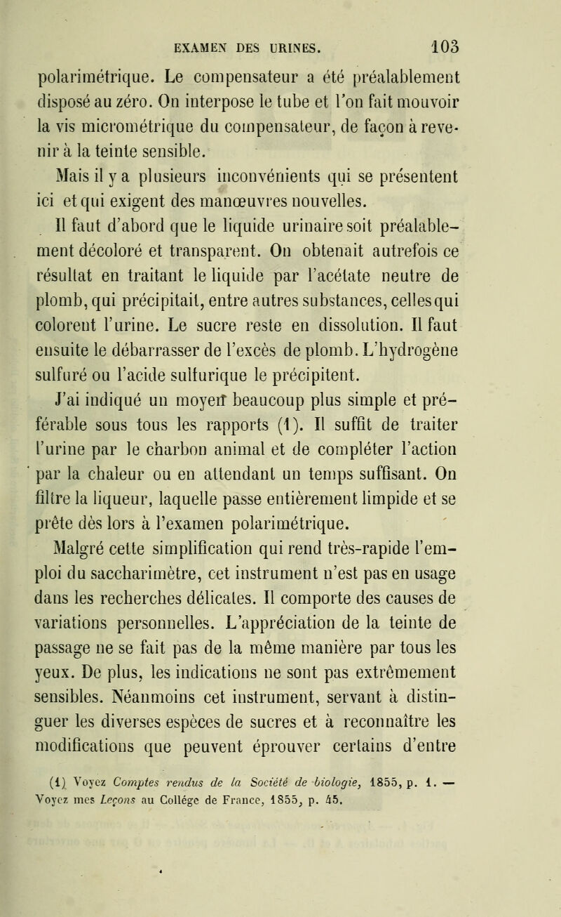 polarimétrique. Le compensateur a été préalablement disposé au zéro. On interpose le tube et Ton fait mouvoir la vis micrométrique du compensateur, de façon à reve- nir à la teinte sensible. Mais il y a plusieurs inconvénients qui se présentent ici et qui exigent des manœuvres nouvelles. Il faut d'abord que le liquide urinaire soit préalable- ment décoloré et transparent. On obtenait autrefois ce résultat en traitant le liquide par l'acétate neutre de plomb, qui précipitait, entre autres substances, celles qui colorent l'urine. Le sucre reste en dissolution. Il faut ensuite le débarrasser de l'excès de plomb. L'hydrogène sulfuré ou l'acide sulturique le précipitent. J'ai indiqué un moyen* beaucoup plus simple et pré- férable sous tous les rapports (1). Il suffit de traiter l'urine par le charbon animal et de compléter l'action par la chaleur ou en attendant un temps suffisant. On filtre la liqueur, laquelle passe entièrement limpide et se prête dès lors à l'examen polarimétrique. Malgré cette simplification qui rend très-rapide l'em- ploi du saccharimètre, cet instrument n'est pas en usage dans les recherches délicates. Il comporte des causes de variations personnelles. L'appréciation de la teinte de passage ne se fait pas de la même manière par tous les yeux. De plus, les indications ne sont pas extrêmement sensibles. Néanmoins cet instrument, servant à distin- guer les diverses espèces de sucres et à reconnaître les modifications que peuvent éprouver certains d'entre (1) Voyez Comptes rendus de la Société de biologie, 1855, p. 1. — Voyez mes Leçons au Collège de France, 1855, p. 45.