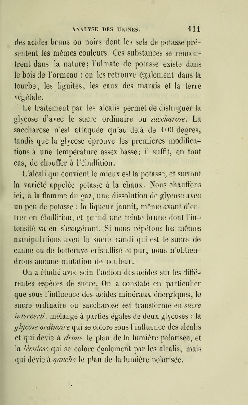 des acides bruns ou noirs dont les sels de potasse pré- sentent les mêmes couleurs. Ces substances se rencon- trent dans la nature; l'ulmate de potasse existe dans le bois de l'ormeau : on les retrouve également dans la tourbe, les lignites, les eaux des marais et la terre végétale. Le traitement par les alcalis permet de distinguer la glycose d'avec le sucre ordinaire ou saccharose. La saccharose n'est attaquée qu'au delà de 100 degrés, tandis que la glycose éprouve les premières modifica- tions à une température assez basse; il suffît, en tout cas, de chauffer à l'ébullition. L'alcali qui convient le mieux est la potasse, et surtout la variété appelée potas-e à la chaux. Nous chauffons ici, à la flamme du gaz, une dissolution de glycose avec un peu de potasse : la liqueur jaunit, même avant d'en- trer en ébullition, et prend une teinte brune dont l'in- tensité va en s'exagérant. Si nous répétons les mêmes manipulations avec le sucre candi qui est le sucre de canne ou de betterave cristallisé et pur, nous n'obtien- drons aucune mutation de couleur. On a étudié avec soin l'action des acides sur les diffé- rentes espèces de sucre. On a constaté en particulier que sous l'influence des acides minéraux énergiques, le sucre ordinaire ou saccharose est transformé en sucre interverti, mélange à parties égales de deux glycoses : la glycose ordinaire qui se colore sous l'influence des alcalis et qui dévie à droite le plan de la lumière polarisée, et la lévulose qui se colore également par les alcalis, mais qui dévie à gauche le plan de la lumière polarisée.