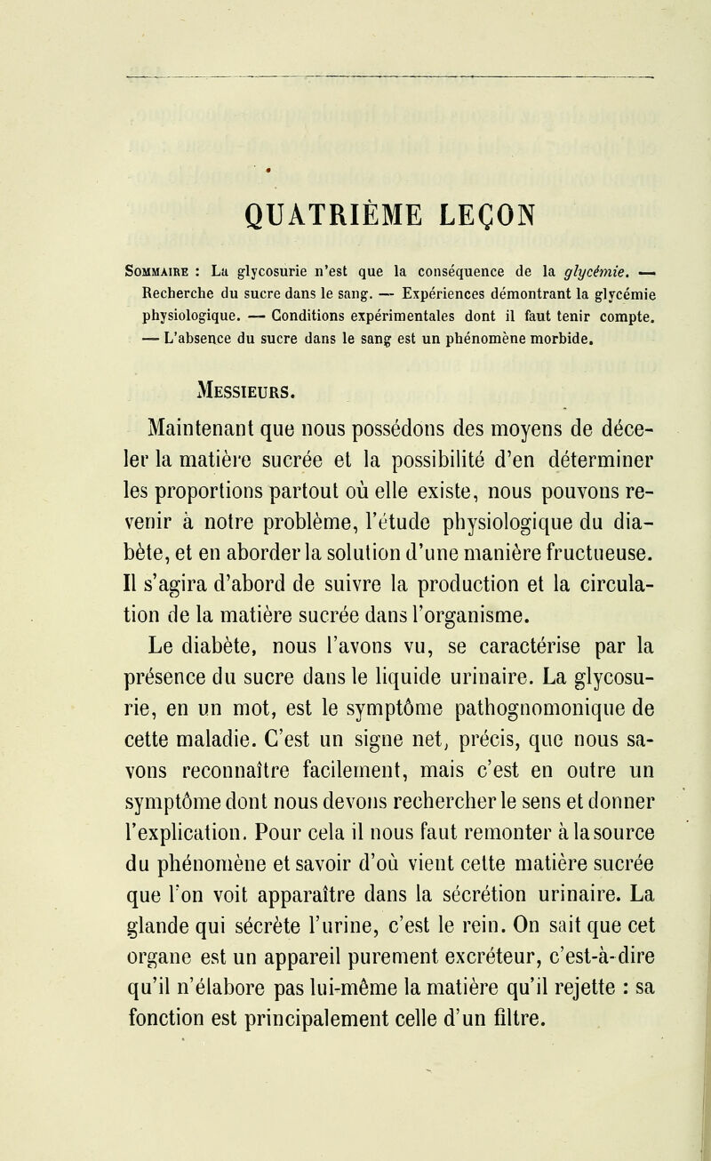 QUATRIÈME LEÇON Sommaire : La glycosurie n'est que la conséquence de la glycémie. — Recherche du sucre dans le sang. — Expériences démontrant la glycémie physiologique. — Conditions expérimentales dont il faut tenir compte. — L'absence du sucre dans le sang est un phénomène morbide. xMessieurs. Maintenant que nous possédons des moyens de déce- ler la matière sucrée et la possibilité d'en déterminer les proportions partout où elle existe, nous pouvons re- venir à notre problème, l'étude physiologique du dia- bète, et en aborder la solution d'une manière fructueuse. Il s'agira d'abord de suivre la production et la circula- tion de la matière sucrée dans l'organisme. Le diabète, nous l'avons vu, se caractérise par la présence du sucre dans le liquide urinaire. La glycosu- rie, en un mot, est le symptôme pathognomonique de cette maladie. C'est un signe net, précis, que nous sa- vons reconnaître facilement, mais c'est en outre un symptôme dont nous devons rechercher le sens et donner l'explication. Pour cela il nous faut remonter àlasource du phénomène et savoir d'où vient cette matière sucrée que Ton voit apparaître dans la sécrétion urinaire. La glande qui sécrète l'urine, c'est le rein. On sait que cet organe est un appareil purement excréteur, c'est-à-dire qu'il n'élabore pas lui-même la matière qu'il rejette : sa fonction est principalement celle d'un filtre.