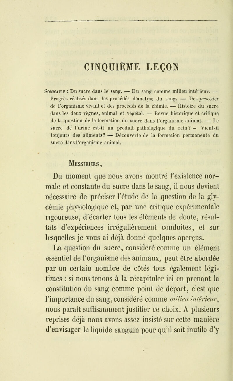 CINQUIÈME LEÇON Sommaire : Du sucre dans le sang. — Du sang comme milieu intérieur. — Progrès réalisés dans les procédés d'analyse du sang. — Des procédés de l'organisme vivant et des procédés de la chimie. — Histoire du sucre dans les deux règnes, animal et végétal. — Revue historique et critique de la question de la formation du sucre dans l'organisme animal, — Le sucre de l'urine est-il un produit pathologique du rein ? — Vient-il toujours des aliments? — Découverte de la formation permanente du Messieurs , Du moment que nous avons montré l'existence nor- male et constante du sucre dans le sang, il nous devient nécessaire de préciser l'étude de la question de la gly- cémie physiologique et, par une critique expérimentale rigoureuse, d'écarter tous les éléments de doute, résul- tats d'expériences irrégulièrement conduites, et sur lesquelles je vous ai déjà donné quelques aperçus. La question du sucre, considéré comme un élément essentiel de l'organisme des animaux, peut être abordée par un certain nombre de côtés tous également légi- times : si nous tenons à la récapituler ici en prenant la constitution du sang comme point de départ, c'est que l'importance du sang, considéré comme milieu intérieur, nous paraît suffisamment justifier ce choix. A plusieurs reprises déjà nous avons assez insisté sur cette manière d'envisager le liquide sanguin pour qu'il soit inutile d'y