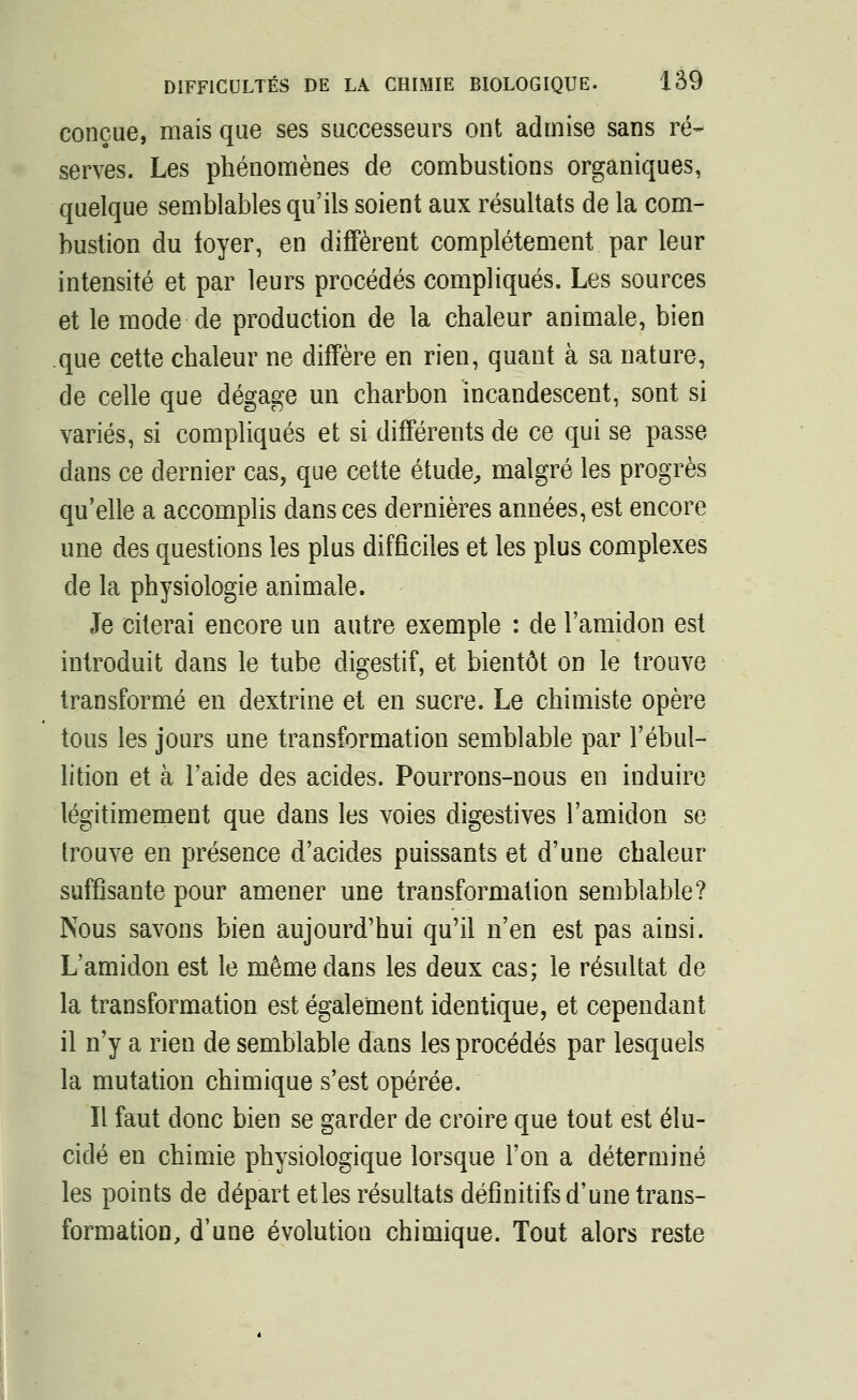 conçue, mais que ses successeurs ont admise sans ré- serves. Les phénomènes de combustions organiques, quelque semblables qu'ils soient aux résultats de la com- bustion du loyer, en diffèrent complètement par leur intensité et par leurs procédés compliqués. Les sources et le mode de production de la chaleur animale, bien que cette chaleur ne diffère en rien, quant à sa nature, de celle que dégage un charbon incandescent, sont si variés, si compliqués et si différents de ce qui se passe dans ce dernier cas, que cette étude, malgré les progrès qu'elle a accomplis dans ces dernières années, est encore une des questions les plus difficiles et les plus complexes de la physiologie animale. Je citerai encore un autre exemple : de l'amidon est introduit dans le tube digestif, et bientôt on le trouve transformé en dextrine et en sucre. Le chimiste opère tous les jours une transformation semblable par l'ébul- lition et à l'aide des acides. Pourrons-nous en induire légitimement que dans les voies digestives l'amidon se trouve en présence d'acides puissants et d'une chaleur suffisante pour amener une transformation semblable? Nous savons bien aujourd'hui qu'il n'en est pas ainsi. L'amidon est le même dans les deux cas; le résultat de la transformation est également identique, et cependant il n'y a rien de semblable dans les procédés par lesquels la mutation chimique s'est opérée. Il faut donc bien se garder de croire que tout est élu- cidé en chimie physiologique lorsque l'on a déterminé les points de départ et les résultats définitifs d'une trans- formation, d'une évolution chimique. Tout alors reste