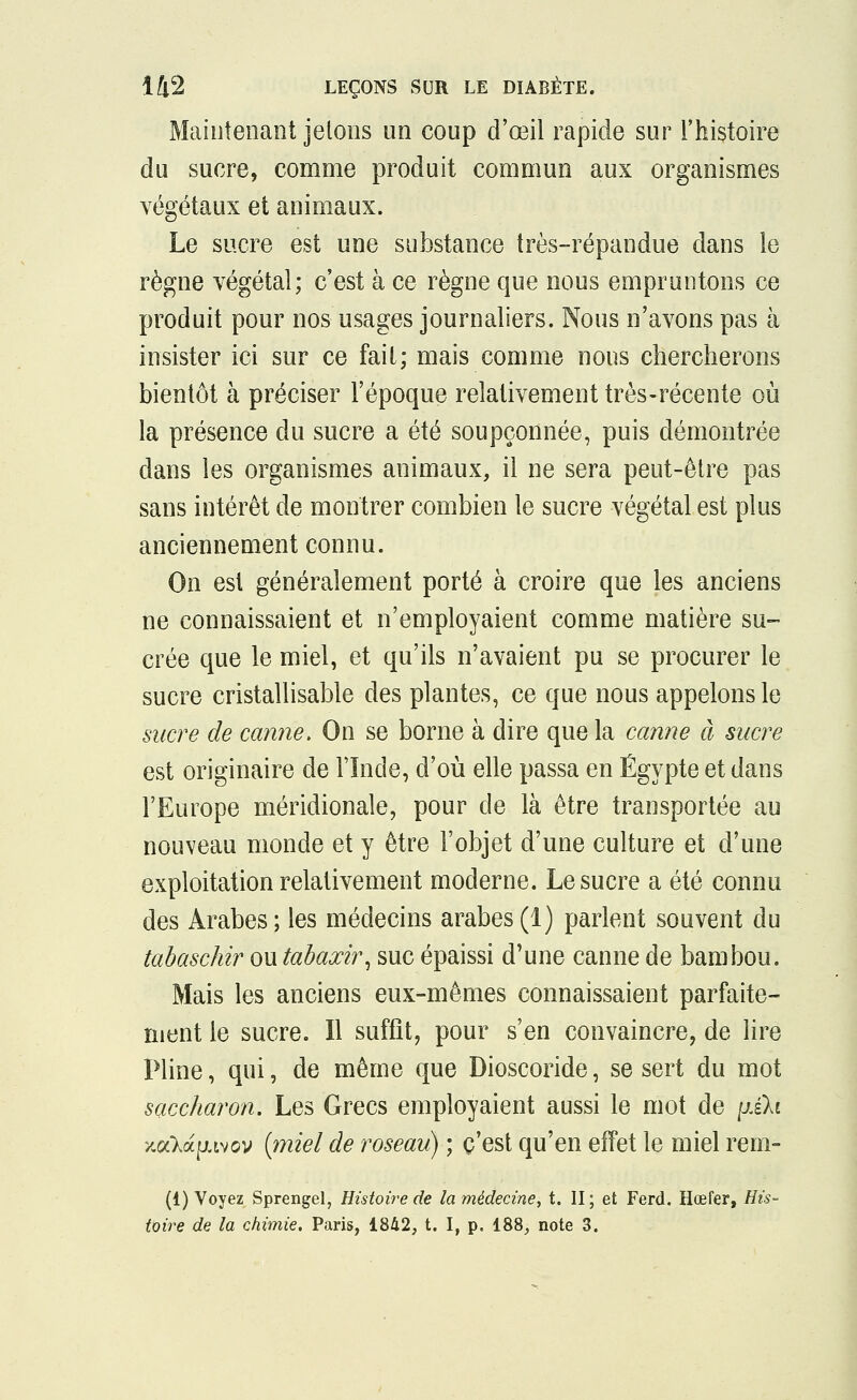 Maintenant jetons un coup d'œil rapide sur l'histoire du sucre, comme produit commun aux organismes végétaux et animaux. Le sucre est une substance très-répandue dans le règne végétal; c'est à ce règne que nous empruntons ce produit pour nos usages journaliers. Nous n'avons pas à insister ici sur ce fait; mais comme nous chercherons bientôt à préciser l'époque relativement très-récente où la présence du sucre a été soupçonnée, puis démontrée dans les organismes animaux, il ne sera peut-être pas sans intérêt de montrer combien le sucre végétal est plus anciennement connu. On est généralement porté à croire que les anciens ne connaissaient et n'employaient comme matière su- crée que le miel, et qu'ils n'avaient pu se procurer le sucre cristallisante des plantes, ce que nous appelons le sucre de canne. On se borne à dire que la canne à sucre est originaire de l'Inde, d'où elle passa en Egypte et dans l'Europe méridionale, pour de là être transportée au nouveau monde et y être l'objet d'une culture et d'une exploitation relativement moderne. Le sucre a été connu des Arabes; les médecins arabes(1) parlent souvent du tabaschir ou tabaxir, suc épaissi d'une canne de bambou. Mais les anciens eux-mêmes connaissaient parfaite- ment le sucre. Il suffit, pour s'en convaincre, de lire Pline, qui, de même que Dioscoride, se sert du mot saccharon. Les Grecs employaient aussi le mot de yi\i /cala^tvov {miel de roseau) ; c'est qu'en effet le miel rem- (1) Voyez Sprengel, Histoire de la médecine, t. II; et Ferd. Hœfer, His- toire de la chimie. Paris, 1842, t. I, p. 188, note 3.