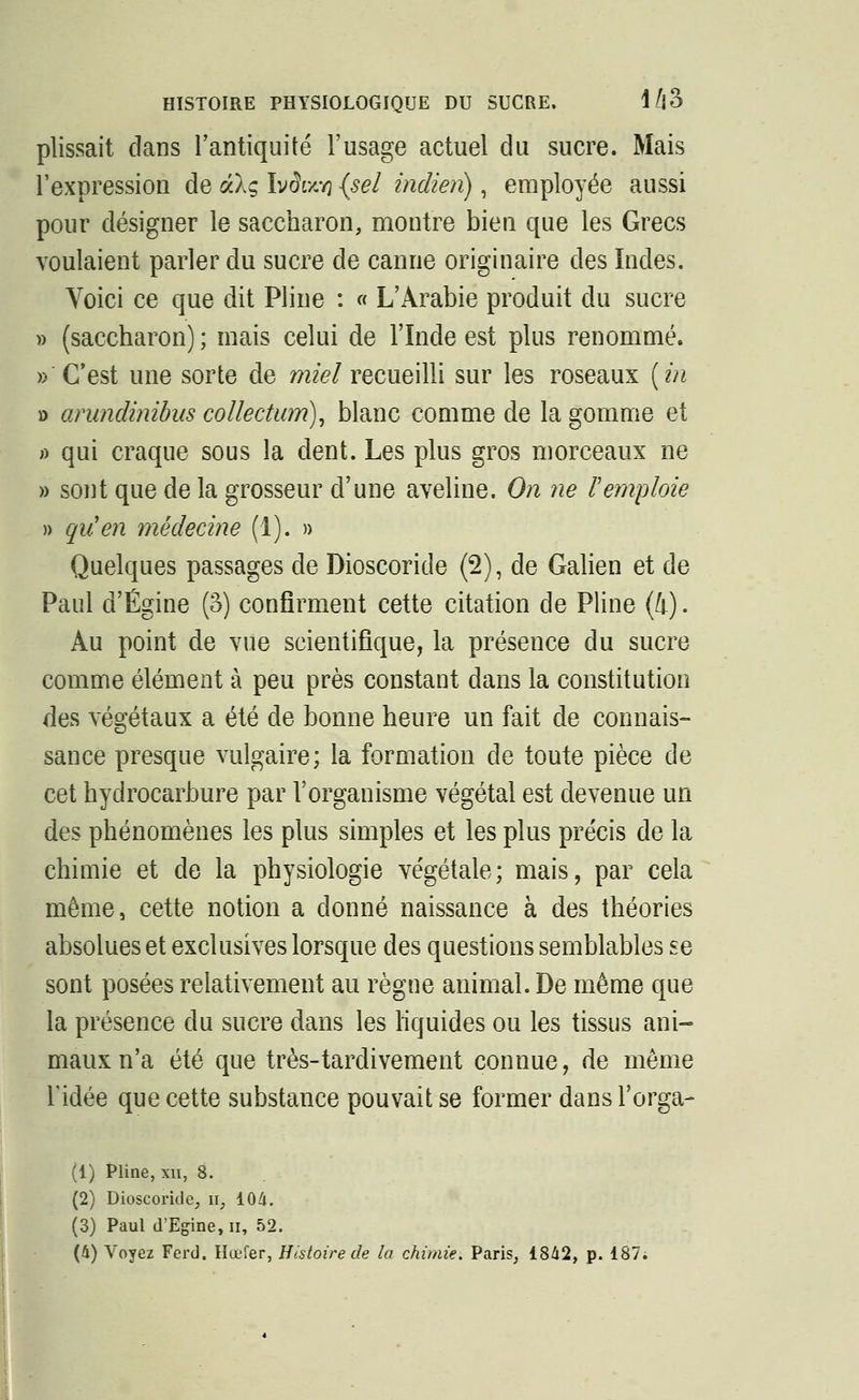 HISTOIRE PHYSIOLOGIQUE DU SUCRE, \l\0 plissait dans l'antiquité l'usage actuel du sucre. Mais l'expression de dlg Ivdwvj (sel indien) , employée aussi pour désigner le saccharon, montre bien que les Grecs voulaient parler du sucre de canne originaire des Indes. Voici ce que dit Pline : « L'Arabie produit du sucre » (saccharon) ; mais celui de l'Inde est plus renommé. » C'est une sorte de miel recueilli sur les roseaux (in » arundinibus collection), blanc comme de la gomme et » qui craque sous la dent. Les plus gros morceaux ne » sont que de la grosseur d'une aveline. On ne F emploie » quen médecine (1). » Quelques passages de Dioscoride (2), de Galien et de Paul ci'Égine (3) confirment cette citation de Pline (4). Au point de vue scientifique, la présence du sucre comme élément à peu près constant dans la constitution des végétaux a été de bonne heure un fait de connais- sance presque vulgaire; la formation de toute pièce de cet hydrocarbure par l'organisme végétal est devenue un des phénomènes les plus simples et les plus précis de la chimie et de la physiologie végétale; mais, par cela môme, cette notion a donné naissance à des théories absolues et exclusives lorsque des questions semblables se sont posées relativement au règne animal. De même que la présence du sucre dans les liquides ou les tissus ani- maux n'a été que très-tardivement connue, de même l'idée que cette substance pouvait se former dans l'orga- (1) Pline, xn, 8. (2) Dioscoride, w, 104. (3) Paul d'Egine, n, 52. (à) Voyez Ferd. Hœfer, Histoire de la chimie. Paris, 1842, p. 187.