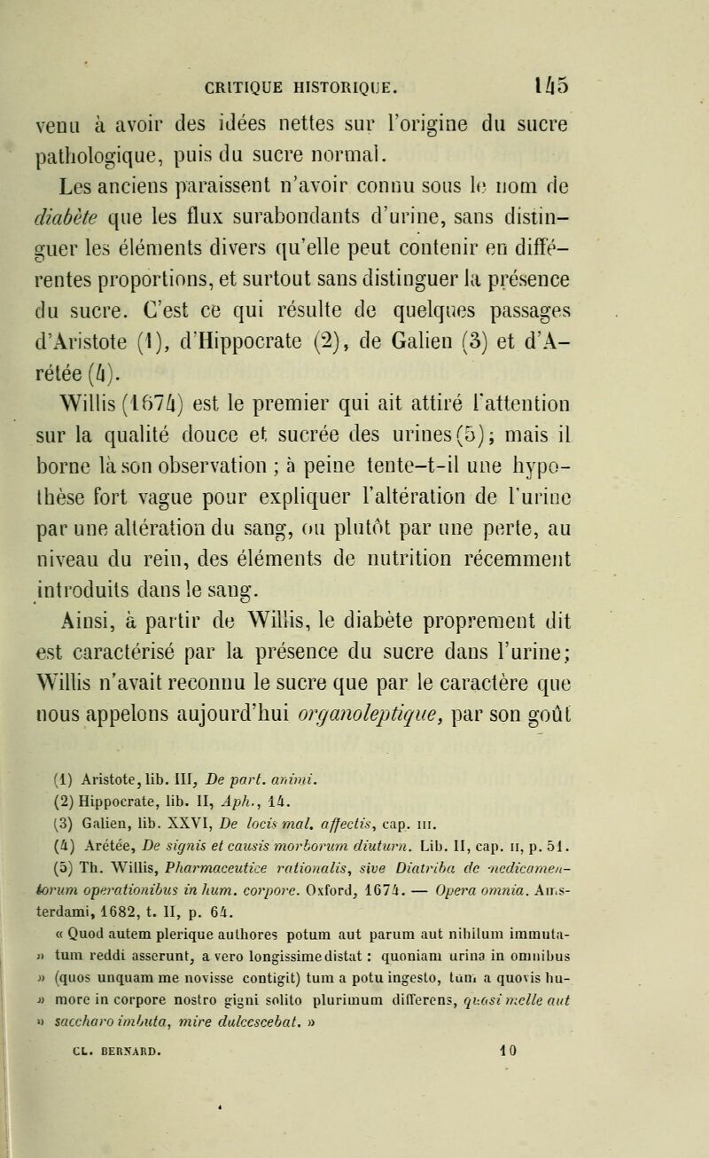 venu à avoir des idées nettes sur l'origine du sucre pathologique, puis du sucre normal. Les anciens paraissent n'avoir connu sous le nom rie diabète que les flux surabondants d'urine, sans distin- guer les éléments divers qu'elle peut contenir en diffé- rentes proportions, et surtout sans distinguer la présence du sucre. C'est ce qui résulte de quelques passages d'Aristote (1), d'Hippocrate (2), de Galien (3) et d'A- rétée (û). Willis (1674) est le premier qui ait attiré l'attention sur la qualité douce et sucrée des urines (5); mais il borne là son observation ; à peine tente—t-il une hypo- thèse fort vague pour expliquer l'altération de l'urine par une altération du sang, ou plutôt par une perte, au niveau du rein, des éléments de nutrition récemment introduits dans le sang. Ainsi, à partir de Willis, le diabète proprement dit est caractérisé par la présence du sucre dans l'urine; Willis n'avait reconnu le sucre que par le caractère que nous appelons aujourd'hui organoleptique, par son goût (1) Aristote,lib. III, De part, animi. (2) Hippocrate, lib. II, Aph., 14. (3) Galien, lib. XXVI, De lotis mal. affectis, cap. ni. (4) Arétée, De signis et causis morborum dîuturh. Lib. II, cap. n, p. 51. (5) Th. Willis, Pharmaceutice ratioaalis, sive Diatriba de -nedicamen- àorum operationibus in hum. corpore. Oxford, 1674. — Opéra omnia. Ams- terdam!, 1682, t. II, p. 64. « Quod autem plerique authores potum aut parum aut nihilum immuta- » tum reddi asscrunt, a vero longissimedistat : quoniam urina in omnibus j) (quos unquam me novisse contigit) tum a potu ingeslo, tum a quovis bu- » more in corpore nostro gigni solito plurimum differens, quasi mclle aut » saccharo imbuta, mire dulcescebat. » CL. BERNARD. 10