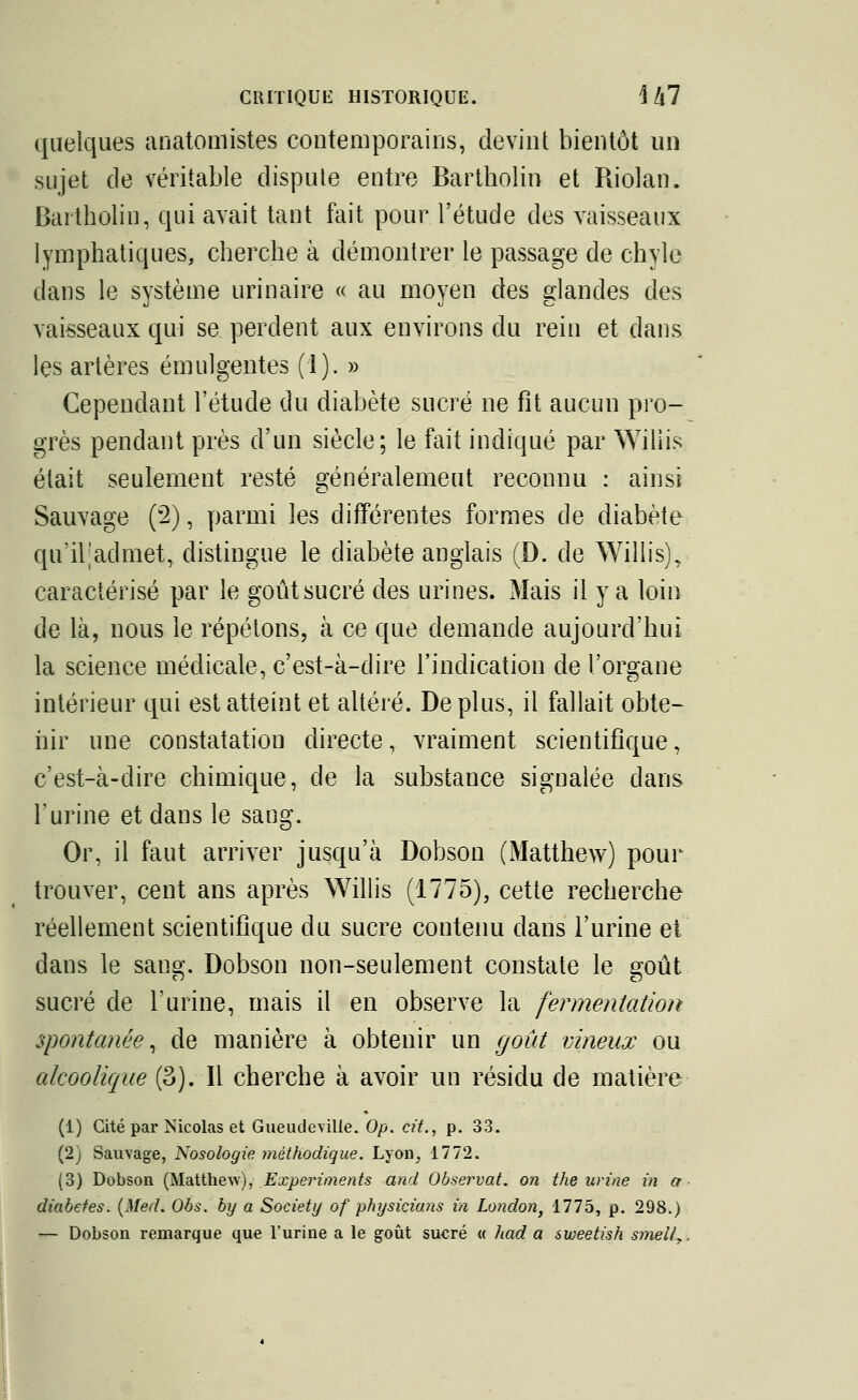 quelques anatomistes contemporains, devint bientôt un sujet de véritable dispute entre Bartholin et Riolan. Bartholin, qui avait tant fait pour l'étude des vaisseaux lymphatiques, cherche à démontrer le passage de chyle dans le système urinaire « au moyen des glandes des vaisseaux qui se perdent aux environs du rein et dans les artères émulgentes (1). » Cependant l'étude du diabète sucré ne fit aucun pro- grès pendant près d'un siècle; le fait indiqué par Wiliis était seulement resté généralement reconnu : ainsi Sauvage (2), parmi les différentes formes de diabète qu'iljadmet, distingue le diabète anglais (D. de Wiliis), caractérisé par le goût sucré des urines. Mais il y a loin de là, nous le répétons, à ce que demande aujourd'hui la science médicale, c'est-à-dire l'indication de l'organe intérieur qui est atteint et altéré. De plus, il fallait obte- nir une constatation directe, vraiment scientifique, c'est-à-dire chimique, de la substance signalée dans l'urine et dans le sang. Or, il faut arriver jusqu'à Dobson (Matthew) pour trouver, cent ans après Wiliis (1775), cette recherche réellement scientifique du sucre contenu dans l'urine et dans le sang. Dobson non-seulement constate le goût sucré de l'urine, mais il en observe la fermentation spontanée, de manière à obtenir un goût vineux ou alcoolique (3). Il cherche à avoir un résidu de matière (1) Cité par Nicolas et Gueudeville. Op. cit., p. 33. (2) Sauvage, Nosologie méthodique. Lyon, 1772. (3) Dobson (Matthew), Experi m en ts and Observât, on the urine in a diabètes. (Med. Obs. by a Society of physicians in London, 1775, p. 298.) — Dobson remarque que l'urine a le goût sucré « had a sweetish smell7.