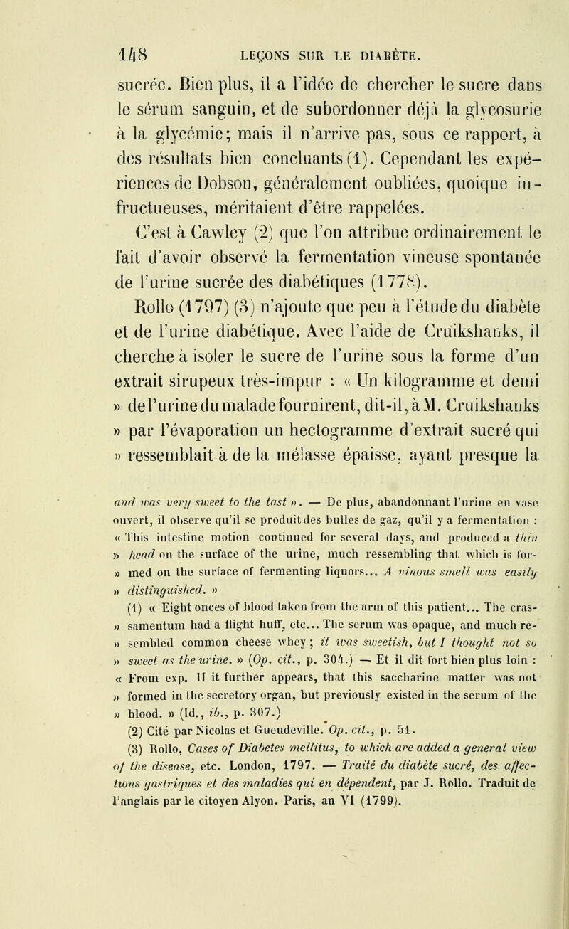 sucrée. Bien plus, il a l'idée de chercher le sucre dans le sérum sanguin, et de subordonner déjà la glycosurie à la glycémie; mais il n'arrive pas, sous ce rapport, à des résultats bien concluants (1). Cependant les expé- riences de Dobson, généralement oubliées, quoique in- fructueuses, méritaient d'être rappelées. C'est à Cawley (2) que l'on attribue ordinairement le fait d'avoir observé la fermentation vineuse spontanée de l'urine sucrée des diabétiques (1778). Rollo (1797) (3) n'ajoute que peu à l'étude du diabète et de l'urine diabétique. Avec l'aide de Cruikshanks, il cherche à isoler le sucre de l'urine sous la forme d'un extrait sirupeux très-impur : « Un kilogramme et demi » dePurine du malade fournirent, dit-il, à M. Cruikshanks » par Févaporation un hectogramme d'extrait sucré qui » ressemblait à de la mélasse épaisse, ayant presque la and was very sweet to the tast ». — De plus, abandonnant l'urine en vase ouvert, il observe qu'il se produit des bulles de gaz, qu'il y a fermentation : « Tbis intestine motion continued for several days, and produced a thin » head on the surface of the urine, much ressembling that which is for- » med on the surface of fermenting liquors... A vinous smell was easily » distinguished. » (1) « Eight onces of blood taken from the arm of this patient... The cras- » samentum had a flight huff, etc.. The sérum was opaque, and much re- » sembled common cheese whey ; it ivas sweetish, but I t hou g ht not su » sweet as the urine. » (Op. cit., p. 304.) — Et il dit fort bien plus loin : « From exp. II it further appears, that Ihis saccharine matter was not » formed in the secretory organ, but previously existed in the sérum of the » blood. » (Id., ib., p. 307.) (2) Cité par Nicolas et Gueudeville. Op. cit., p. 51. (3) Rollo, Cases of Diabètes mellitus, to which are added a gênerai vieu) of the disease, etc. London, 1797. — Traité du diabète sucré, des affec- tions gastriques et des maladies qui en dépendent, par J. Rollo. Traduit de