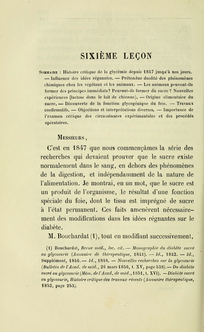 SIXIÈME LEÇON Sommaire : Histoire critique de la glycémie depuis 1847 jusqu'à nos jours. — Influence des idées régnantes. — Prétendue dualité des phénomènes chimiques chez les végétaux et les animaux. — Les animaux peuvent-ils former des principes immédiats? Peuvent-ils former du sucre? Nouvelles expériences (lactose dans le lait de chienne). — Origine alimentaire du sucre. — Découverte de la fonction glycogénique du foie. — Travaux confirmatifs. — Objections et interprétations diverses. — Importance de l'examen critique des circonstances expérimentales et des procédés opératoires. Messieurs , C'est en 1847 que nous commençâmes la série des recherches qui devaient prouver que le sucre existe normalement dans le sang, en dehors des phénomènes de la digestion, et indépendamment de la nature de l'alimentation. Je montrai, en un mot, que le sucre est un produit de l'organisme, le résultat d'une fonction spéciale du foie, dont le tissu est imprégné de sucre à l'état permanent. Ces faits amenèrent nécessaire- ment des modifications dans les idées régnantes sur le diabète. M. Bouchardat (1), tout en modifiant successivement, (1) Bouchardat, Revue mêd., loc. cit.— Monographie du diabète sucré ou glycosurie (Annuaire de thérapeutique, 1841). — /rf., 1842. — ld., Supplément, 1846.— Id., 1848. — Nouvelles recherches sur la glycosurie (Bulletin de VAcad. de méd., 26 mars 1850, t. XV, page 538).— Du diabète sucré ou glycosurie (Mém. de VAcad. de méd., 1851, t. XVI). — Diabète sucré ou glycosurie, Histoire critique des travaux récents (Annuaire thérapeutique,