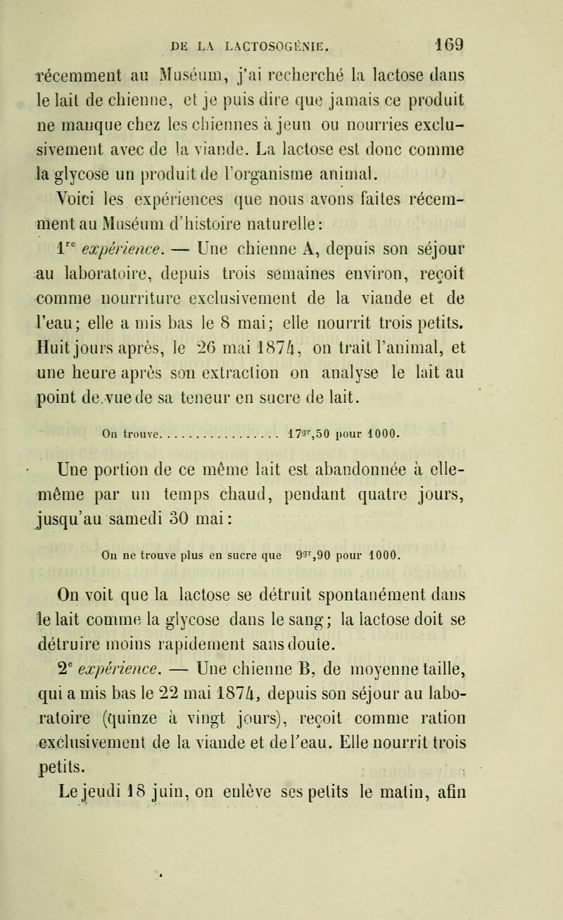 Técemment au Muséum, j'ai recherché la lactose dans le lait de chienne, et je puis dire que jamais ce produit ne manque chez les chiennes à jeun ou nourries exclu- sivement avec de la viande. La lactose est donc comme la glycose un produit de l'organisme animal. Voici les expériences que nous avons faites récem- ment au Muséum d'histoire naturelle: lre expérience. — Une chienne A, depuis son séjour au laboratoire, depuis trois semaines environ, reçoit comme nourriture exclusivement de la viande et de l'eau; elle amis bas le 8 mai; elle nourrit trois petits. Huit jours après, le 26 mai 1874, on trait l'animal, et une heure après son extraction on analyse le lait au point de.vue de sa teneur en sucre de lait. On trouve 179r,50 pour 1000. Une portion de ce même lait est abandonnée à elle- même par un temps chaud, pendant quatre jours, jusqu'au samedi 30 mai: Ou ne trouve plus en sucre que 99r,90 pour 1000. On voit que la lactose se détruit spontanément dans le lait comme la glycose dans le sang ; la lactose doit se détruire moins rapidement sans doute. 2e expérience. — Une chienne B, de moyenne taille, qui a mis bas le 22 mai 1874, depuis son séjour au labo- ratoire (quinze à vingt jours), reçoit comme ration exclusivement de la viande et deTeau. Elle nourrit trois petits. Le jeudi 18 juin, on enlève ses pelits le matin, afin