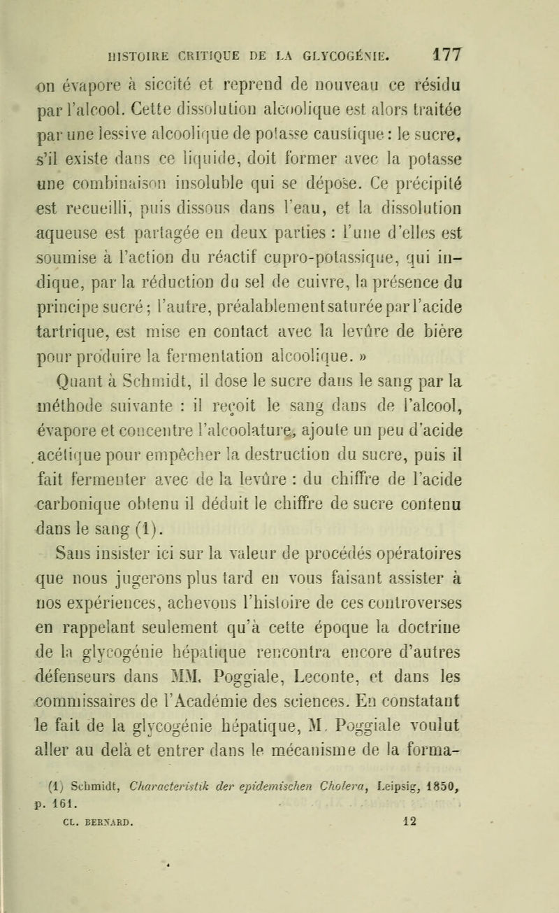 on évapore à siccité et reprend de nouveau ce résidu par l'alcool. Cette dissolution alcoolique est alors traitée par une lessive alcoolique de potasse caustique : le sucre, s'il existe dans ce liquide, doit former avec la potasse une combinaison insoluble qui se dépose. Ce précipité est recueilli, puis dissous dans l'eau, et la dissolution aqueuse est partagée en deux parties : l'une d'elles est soumise à l'action du réactif cupro-potassique, qui in- dique, par la réduction du sel de cuivre, la présence du principe sucré ; l'autre, préalablement saturée par l'acide tartrique, est mise en contact avec la levure de bière pour produire la fermentation alcoolique. » Quant à Schmidt, il dose le sucre dans le sang par la méthode suivante : il reçoit le sang dans de l'alcool, évapore et concentre l'alcoolature, ajoute un peu d'acide .acéiique pour empêcher la destruction du sucre, puis il fait fermenter avec de la levure : du chiffre de l'acide carbonique obtenu il déduit le chiffre de sucre contenu dans le sang (1). Sans insister ici sur la valeur de procédés opératoires que nous jugerons plus tard en vous faisant assister à nos expériences, achevons l'histoire de ces controverses en rappelant seulement qu'à cette époque la doctrine de la glycogénie hépatique rencontra encore d'autres défenseurs dans MM< Poggiale, Leconte, et dans les commissaires de l'Académie des sciences. En constatant le fait de la glycogénie hépatique, M. Poggiale voulut aller au delà et entrer dans le mécanisme de la forma- (1] Schmidt, Characteristik cler epidemischen Choiera, Leipsig, 1850, p. 161. CL. BERNARD. 12