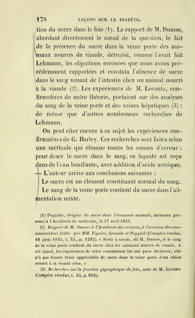 tion du sucre dans le foie (1). Le rapport de M. Dumas, abordant directement le nœud de la question, le fait \de la présence du sucre dans la veine porte des ani- maux nourris de viande, détruisit, comme l'avait fcùï Lehmann, les objections erronées que nous avons pré- cédemment rapportées et constata l'absence de sucre dans le sang venant de l'intestin chez un animal nourri à la viande (2). Les expériences de M. Leçon te, con- firmatives de notre théorie, portaient sur des analyses du sang de la veine porte et des veines hépatiques (3) i de même que d'autres nombreuses recherches de Lehmann. On peut citer encore à ce sujet les expériences con- firnmtivts de G. Harley. Ces recherches sont faites selon une méthode qui élimine toutes les causes d'erreur ; pour doser le sucre dans le sang, ce liquide est reçu dans de l'eau bouillante, avec addition d'acide acétique. -- L'auteur arrive aux conclusions suivantes : Le sucre est un élément constituant normal du sansr. Le sang de la veine porte contient du sucre dans l'ali- mentation mixte. (1) Pogaiale, Origine du sucre dans Vèconomie animale, mémoire pré- senté à l'Académie de médecine, le 17 avril 1855. (2) Rnpport de M. Dumas à l'Académie des sciences, à l'occasion des com- munications fuites par MM. Figuier, Lecomte et Poggiale (Comptes rendus^ 18 juin 1855, t. XL, p. 1282). « Reste à savoir, dit M. Dumas, si le sang de la veine porte contient du sucre chez les animaux nourris de viande. A cet égard, les expériences de votre commission lui ont paru décisives; elle n'a pas trouvé trace appréciable de sucre dans la veine porte, d'un chien nourri à la viande crue. » (3) Recherches sur la fonction glycogènique du foie, note de M. Leconte Comptes rendus, t. XI, p. 902).