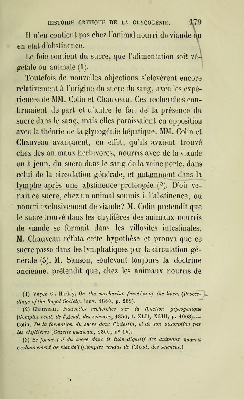 Il n'en contient pas chez l'animal nourri de viande ou en état d'abstinence. Le foie contient du sucre, que l'alimentation soit vé- gétale ou animale (1). Toutefois de nouvelles objections s'élevèrent encore relativement à l'origine du sucre du sang, avec les expé- riences de MM. Colin et Chauveau. Ces recherches con- firmaient de part et d'autre le fait de la présence du sucre dans le sang, mais elles paraissaient en opposition avec la théorie de la glycogénie hépatique. MM. Colin et Chauveau avançaient, en effet, qu'ils avaient trouvé chez des animaux herbivores, nourris avec de la viande ou à jeun, du sucre dans le sang de la veine porte, dans celui de la circulation générale, et notamment dans la lymphe après une abstinence prolongée (2). D'où ve- nait ce sucre, chez un animal soumis à l'abstinence, ou nourri exclusivement de viande? M. Colin prétendit que le sucre trouvé dans les chylifères des animaux nourris de viande se formait dans les villosités intestinales. M. Chauveau réfuta cette hypothèse et prouva que ce sucre passe dans les lymphatiques par la circulation gé- nérale (3). M. Sanson, soulevant toujours la doctrine ancienne, prétendit que, chez les animaux nourris de (1) Voyez G. Harley, On the saccharine function of the liver. (Procee- dings ofthe Royal Society, janv. 1860, p. 289). (2) Chauveau, Nouvelles recherches sur la fonction glycogènique {Comptes rend, de VAcad. des sciences, 1856, t. XLII, XLIII, p. 1008).— Colin, De la formation du sucre dans l'intestin, et de son absorption par les chylifères {Gazette médicale, 1860, n° 14). (3) Se forme-t-il du sucre dans le tube digestif des animaux nourris exclusivement de viande ? (Comptes rendus de VAcad. des sciences.)