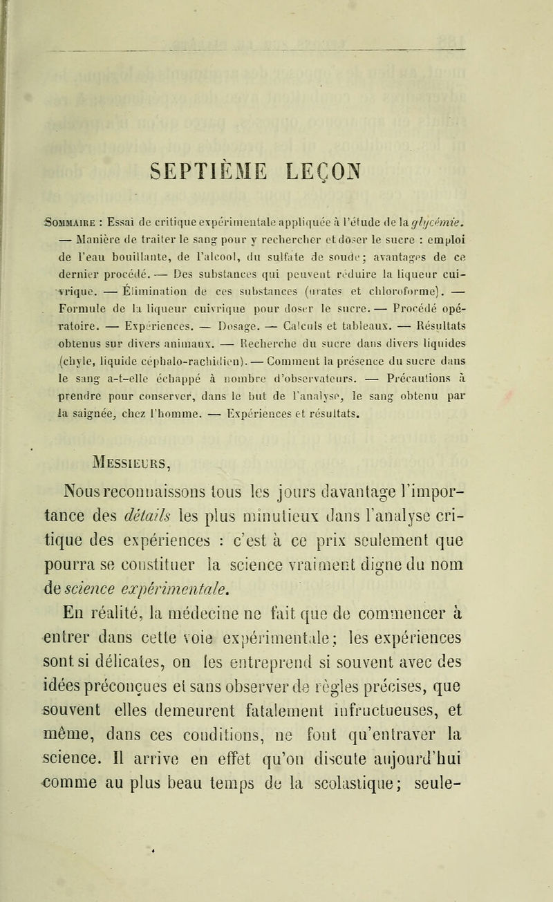 SEPTIEME LEÇON Sommaire : Essai de critique expérimentale appliquée à l'étude de la glycémie. — Manière de traiter le sang pour y rechercher et doser le sucre : emploi de l'eau bouillante, de l'alcool, du sulfate de soude; avantages de ce dernier procédé.— Des substances qui peuvent réduire la liqueur cui- vrique. —Élimination de ces substances (urates et chloroforme). — Formule de la liqueur cuivrique pour doser le sucre. — Procédé opé- ratoire. — Expériences. — Dosage. — Calculs et tableaux. — Résultats obtenus sur divers animaux. — Recherche du sucre dans divers liquides (chyle, liquide céphalo-rachidien). — Comment la présence du sucre dans le sang a-t-elle échappé à nombre d'observateurs. — Précautions à prendre pour conserver, dans le but de l'analyse, le sang obtenu par la saignée, chez l'homme. — Expériences et résultats. Messieurs, Nous reconnaissons tous îes jours davantage l'impor- tance des détails les plus minutieux dans l'analyse cri- tique des expériences : c'est à ce prix seulement que pourra se constituer la science vraiment digne du nom de science expérimentale. En réalité, la médecine ne fait que de commencer à entrer dans cette voie expérimentale; les expériences sont si délicates, on les entreprend si souvent avec des idées préconçues et sans observer de règles précises, que souvent elles demeurent fatalement infructueuses, et même, dans ces conditions, ne font qu'entraver la science. Il arrive en effet qu'on discute aujourd'hui comme au plus beau temps de la scolastique ; seule-