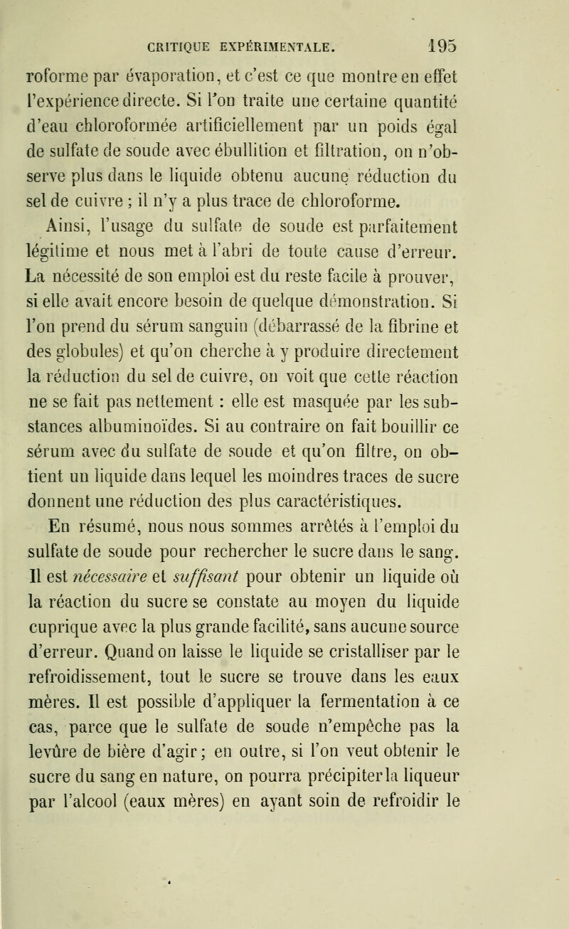 roforme par évaporation, et c'est ce que montre en effet l'expérience directe. Si Ton traite une certaine quantité d'eau chloroformée artificiellement par un poids égal de sulfate de soude avec ébullition et filtration, on n'ob- serve plus dans le liquide obtenu aucune réduction du sel de cuivre ; il n'y a plus trace de chloroforme. Ainsi, l'usage du sulfate de soude est parfaitement légitime et nous met à l'abri de toute cause d'erreur. La nécessité de son emploi est du reste facile à prouver, si elle avait encore besoin de quelque démonstration. Si l'on prend du sérum sanguin (débarrassé de la fibrine et des globules) et qu'on cherche à y produire directement la réduction du sel de cuivre, on voit que cette réaction ne se fait pas nettement : elle est masquée par les sub- stances albuminoïdes. Si au contraire on fait bouillir ce sérum avec du sulfate de soude et qu'on filtre, on ob- tient un liquide dans lequel les moindres traces de sucre donnent une réduction des plus caractéristiques. En résumé, nous nous sommes arrêtés à l'emploi du sulfate de soude pour rechercher le sucre dans le sang. Il est nécessaire et suffisant pour obtenir un liquide où la réaction du sucre se constate au moyen du liquide cuprique avec la plus grande facilité, sans aucune source d'erreur. Quand on laisse le liquide se cristalliser par le refroidissement, tout le sucre se trouve dans les eaux mères. Il est possible d'appliquer la fermentation à ce cas, parce que le sulfate de soude n'empêche pas la levure de bière d'agir; en outre, si l'on veut obtenir le sucre du sang en nature, on pourra précipiterla liqueur par l'alcool (eaux mères) en ayant soin de refroidir le