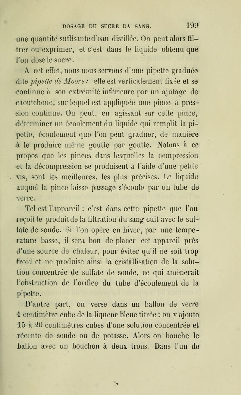 une quantité suffisante d'eau distillée. On peut alors fil- trer ou exprimer, et c'est dans le liquide obtenu que Von dose le sucre. À cet effet, nous nous servons d'une pipette graduée dite pipette de Moore: elle est verticalement fixée et se continue à son extrémité inférieure par un ajutage de caoutchouc, sur lequel est appliquée une pince à pres- sion continue. On peut, en agissant sur cette pince, déterminer un écoulement du liquide qui remplit la pi- pette, écoulement que Ton peut graduer, de manière à le produire même goutte par goutte. Notons à ce propos que les pinces dans lesquelles la compression et la décompression se produisent à laide d'une petite vis, sont les meilleures, les plus précises. Le liquide auquel la pince laisse passage s'écoule par un tube de verre. Tel est l'appareil : c'est dans cette pipette que l'on reçoit le produit de la fîltration du sang cuit avec le sul- fate de soude. Si Ton opère en hiver, par une tempé- rature basse, il sera bon de placer cet appareil près d'une source de chaleur, pour éviter qu'il ne soit trop froid et ne produise ainsi la cristallisation de la solu- tion concentrée de sulfate de soude, ce qui amènerait l'obstruction de l'orifice du tube d'écoulement de la pipette. D'autre part, on verse dans un ballon de verre 1 centimètre cube de la liqueur bleue titrée : on y ajoute 15 à 20 centimètres cubes d'une solution concentrée et récente de soude ou de potasse. Alors on bouche le ballon avec un bouchon à deux trous. Dans l'un de