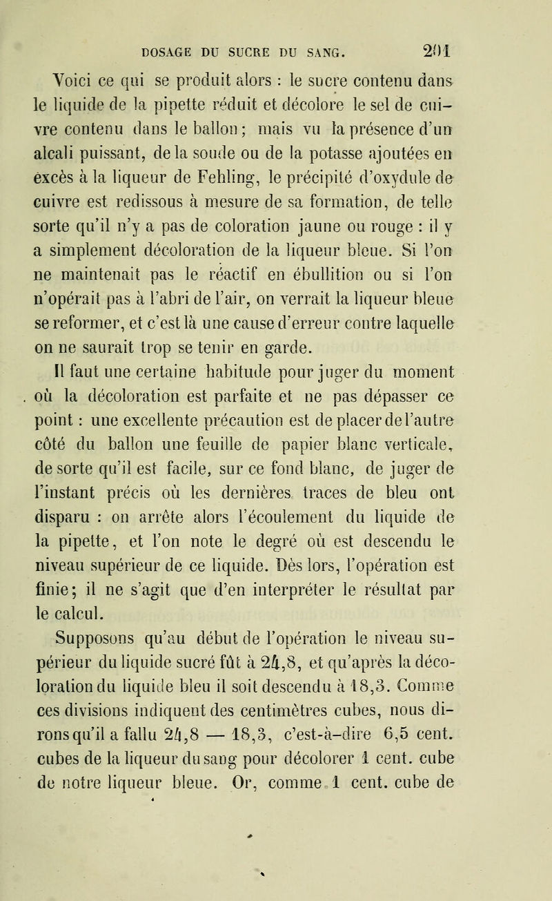 Voici ce qui se produit alors : le sucre contenu dans le liquide de la pipette réduit et décolore le sel de cui- vre contenu dans le ballon ; mais vu la présence d'un alcali puissant, delà soude ou de la potasse ajoutées en excès à la liqueur de Fehling, le précipité d'oxydule de cuivre est redissous à mesure de sa formation, de telle sorte qu'il n'y a pas de coloration jaune ou rouge : il y a simplement décoloration de la liqueur bleue. Si l'on ne maintenait pas le réactif en ébullition ou si l'on n'opérait pas à l'abri de l'air, on verrait la liqueur bleue se reformer, et c'est là une cause d'erreur contre laquelle on ne saurait trop se tenir en garde. Il faut une certaine habitude pour juger du moment où la décoloration est parfaite et ne pas dépasser ce point : une excellente précaution est de placer de l'autre côté du ballon une feuille de papier blanc verticale, de sorte qu'il est facile, sur ce fond blanc, de juger de l'instant précis où les dernières traces de bleu ont disparu : on arrête alors l'écoulement du liquide de la pipette, et l'on note le degré où est descendu le niveau supérieur de ce liquide. Dès lors, l'opération est finie; il ne s'agit que d'en interpréter le résultat par le calcul. Supposons qu'au début de l'opération le niveau su- périeur du liquide sucré fût à 24,8, et qu'après la déco- loration du liquide bleu il soit descendu à 18,3. Comme ces divisions indiquent des centimètres cubes, nous di- rons qu'il a fallu 2Zj,8 — 18,3, c'est-à-dire 6,5 cent, cubes de la liqueur du sang pour décolorer 1 cent, cube de notre liqueur bleue. Or, comme 1 cent, cube de