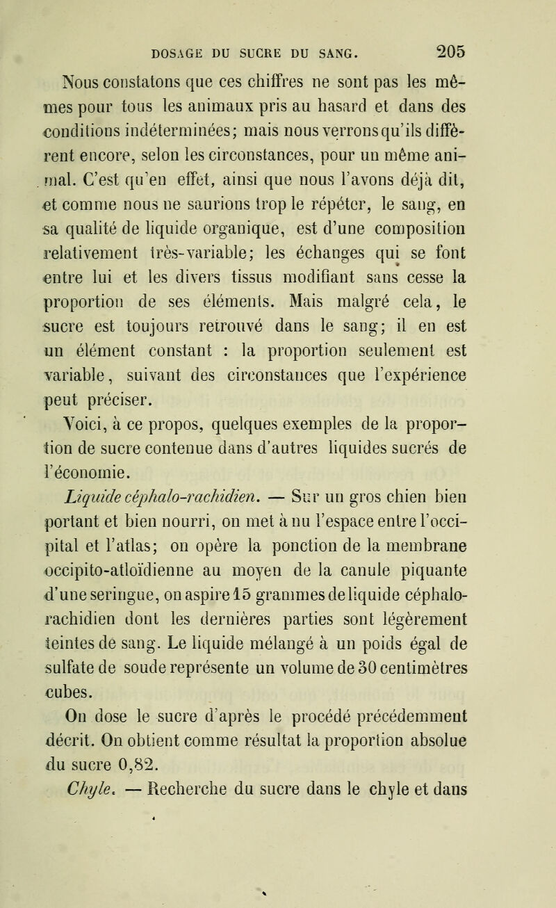 Nous constatons que ces chiffres ne sont pas les mê- mes pour tous les animaux pris au hasard et dans des conditions indéterminées; mais nous verrons qu'ils diffè- rent encore, selon les circonstances, pour un même ani- mal. C'est qu'en effet, ainsi que nous l'avons déjà dit, et comme nous ne saurions trop le répéter, le sang, en sa qualité de liquide organique, est d'une composition relativement très-variable; les échanges qui se font entre lui et les divers tissus modifiant sans cesse la proportion de ses éléments. Mais malgré cela, le sucre est toujours retrouvé dans le sang; il en est un élément constant : la proportion seulement est variable, suivant des circonstances que l'expérience peut préciser. Voici, à ce propos, quelques exemples de la propor- tion de sucre contenue dans d'autres liquides sucrés de l'économie. Liquide céphalo-rachidien. — Sur un gros chien bien portant et bien nourri, on met à nu l'espace entre l'occi- pital et l'atlas; on opère la ponction de la membrane occipito-atloïdienne au moyen de la canule piquante d'une seringue, on aspire 15 grammes de liquide céphalo- rachidien dont les dernières parties sont légèrement teintes de sang. Le liquide mélangé à un poids égal de sulfate de soude représente un volume de 30 centimètres cubes. On dose le sucre d'après le procédé précédemment décrit. On obtient comme résultat la proportion absolue du sucre 0,82. Chyle. — Recherche du sucre dans le chyle et dans