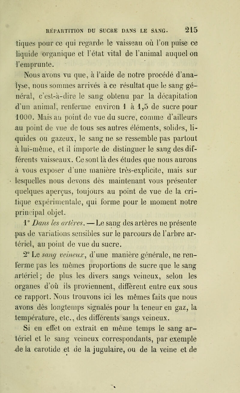 tiques pour ce qui regarde le vaisseau où l'on puise ce liquide organique et l'état vital de l'animal auquel on l'emprunte. Nous avons vu que, à l'aide de notre procédé d'ana- lyse, nous sommes arrivés à ce résultat que le sang gé- néral, c'est-à-dire le sang obtenu par la décapitation d'un animal, renferme environ \ à 1,5 de sucre pour 1000. Mais au point de vue du sucre, comme d'ailleurs au point de vue de tous ses autres éléments, solides, li- quides ou gazeux, le sang ne se ressemble pas partout à lui-même, et il importe de distinguer le sang des dif- férents vaisseaux. Ce sont là des études que nous aurons à vous exposer d'une manière très-explicite, mais sur lesquelles nous devons dès maintenant vous présenter quelques aperçus, toujours au point de vue- de la cri- tique expérimentale, qui forme pour le moment notre principal objet. 1° Dans les artères. —Le sang des artères ne présente pas de variations sensibles sur le parcours de l'arbre ar- tériel, au point de vue du sucre. 2° Le sang veineux, d'une manière générale, ne ren- ferme pas les mêmes proportions de sucre que le sang artériel; de plus les divers sangs veineux, selon les organes d'où ils proviennent, diffèrent entre eux sous ce rapport. Nous trouvons ici les mêmes faits que nous avons dès longtemps signalés pour la teneur en gaz, la température, etc., des différents sangs veineux. Si en effet on extrait en même temps le sang ar- tériel et le sang veineux correspondants, par exemple àq la carotide et de la jugulaire, ou de la veine et de