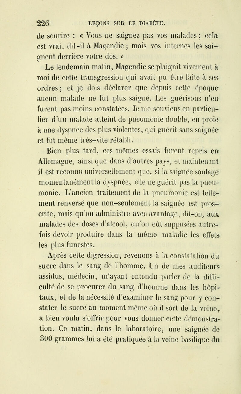 de sourire : « Vous ne saignez pas vos malades ; cela est vrai, dit-il à Magendie ; mais vos internes les sai- gnent derrière votre dos. » Le lendemain malin, Magendie se plaignit vivement à moi de cette transgression qui avait pu être faite à ses ordres; et je dois déclarer que depuis cette époque aucun malade ne fut plus saigné. Les guérisons n'en furent pas moins constatées. Je me souviens en particu- lier d'un malade atteint de pneumonie double, en proie à une dyspnée des plus violentes, qui guérit sans saignée- et fut même très-vite rétabli. Bien plus tard, ces mêmes essais furent repris en Allemagne, ainsi que dans d'autres pays, et maintenant il est reconnu universellement que, si ia saignée soulage momentanément la dyspnée, elle ne guérit pas la pneu- monie. L'ancien traitement de la pneumonie est telle- ment renversé que non-seulement la saignée est pros- crite, mais qu'on administre avec avantage, dit-on, aux malades des doses d'alcool, qu'on eût supposées autre- fois devoir produire dans la même maladie les effets les plus funestes. Après cette digression, revenons à la constatation du sucre dans le sang de l'homme. Un de mes auditeurs assidus, médecin, m'ayant entendu parler de la diffi- culté de se procurer du sang d'homme dans les hôpi- taux, et de la nécessité d'examiner le sang pour y con- stater le sucre au moment même où il sort de la veine, a bien voulu s'offrir pour vous donner cette démonstra- tion. Ce matin, dans le laboratoire, une saignée de 300 grammes lui a été pratiquée à la veine basilique du