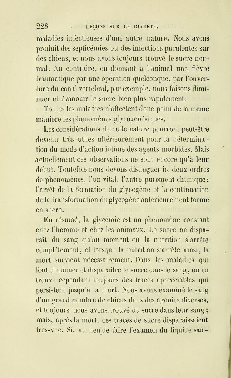 maladies infectieuses d'une autre nature. Nous avons produit des septicémies ou des infections purulentes sur des chiens, et nous avons toujours trouvé le sucre nor- mal. Au contraire, en donnant à l'animal une fièvre traumatique par une opération quelconque, par l'ouver- ture du canal vertébral, par exemple, nous faisons dimi- nuer et évanouir le sucre bien plus rapidement. Toutes les maladies n'affectent donc point de la même manière les phénomènes glycogénésiques. Les considérations de cette nature pourront peut-être devenir très-utiles ultérieurement pour la détermina- tion du mode d'action intime des agents morbides. Mais actuellement ces observations ne sont encore qu'à leur début. Toutefois nous devons distinguer ici deux ordres de phénomènes, l'un vital, l'autre purement chimique; l'arrêt de la formation du glycogène et la continuation de la transformation du glycogène antérieurement formé en sucre. En résumé, la glycémie est un phénomène constant chez l'homme et chez les animaux. Le sucre ne dispa- raît du sang qu'au moment où la nutrition s'arrête complètement, et lorsque la nutrition s'arrête ainsi, la mort survient nécessairement. Dans les maladies qui font diminuer et disparaître le sucre dans le sang, on en trouve cependant toujours des traces appréciables qui persistent jusqu'à la mort. Nous avons examiné le sang d'un grand nombre de chiens dans des agonies diverses, et toujours nous avons trouvé du sucre dans leur sang ; mais, après la mort, ces traces de sucre disparaissaient très-vite. Si, au lieu'de faire l'examen du liquide san-