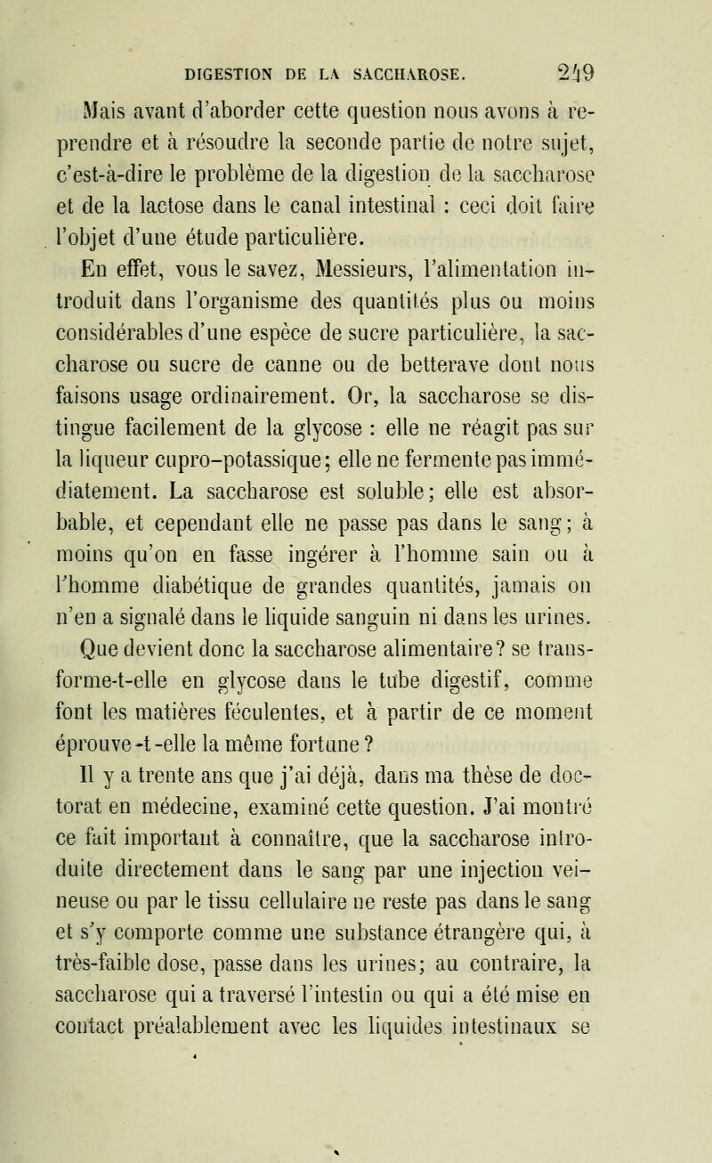 Mais avant d'aborder cette question nous avons à re- prendre et à résoudre la seconde partie de notre sujet, c'est-à-dire le problème de la digestion de la saccharose et de la lactose dans le canal intestinal : ceci doit faire l'objet d'une étude particulière. En effet, vous le savez, Messieurs, l'alimentation in- troduit dans l'organisme des quantités plus ou moins considérables d'une espèce de sucre particulière, la sac- charose ou sucre de canne ou de betterave dont nous faisons usage ordinairement. Or, la saccharose se dis- tingue facilement de la glycose : elle ne réagit pas sur la liqueur cupro-potassique; elle ne fermente pas immé- diatement. La saccharose est soluble; elle est absor- bable, et cependant elle ne passe pas dans le sang; à moins qu'on en fasse ingérer à l'homme sain ou à l'homme diabétique de grandes quantités, jamais on n'en a signalé dans le liquide sanguin ni dans les urines. Que devient donc la saccharose alimentaire? se trans- forme-t-elle en glycose dans le tube digestif, comme font les matières féculentes, et à partir de ce moment éprouve -t -elle la même fortune ? Il y a trente ans que j'ai déjà, dans ma thèse de doc- torat en médecine, examiné cette question. J'ai montré ce fait important à connaître, que la saccharose intro- duite directement dans le sang par une injection vei- neuse ou par le tissu cellulaire ne reste pas dans le sang et s'y comporte comme une substance étrangère qui, à très-faible dose, passe dans les urines; au contraire, la saccharose qui a traversé l'intestin ou qui a été mise en contact préalablement avec les liquides intestinaux se