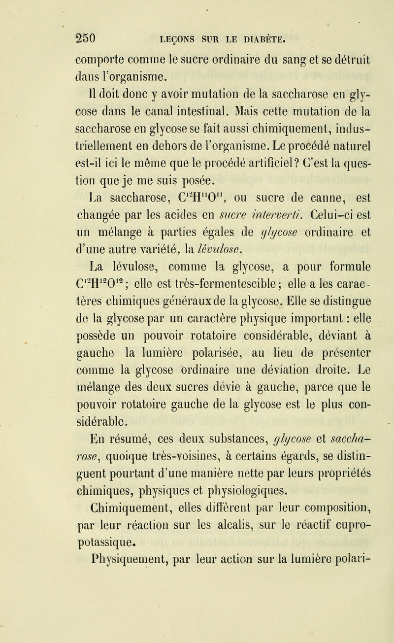 comporte comme le sucre ordinaire du sang et se détruit dans l'organisme. 11 doit donc y avoir mutation de la saccharose en gly- cose dans le canal intestinal. Mais cette mutation de la saccharose en glycose se fait aussi chimiquement, indus- triellement en dehors de l'organisme. Le procédé naturel est-il ici le même que le procédé artificiel? C'est la ques- tion que je me suis posée. La saccharose, CTE^O11, ou sucre de canne, est changée par les acides en sucre interverti. Celui-ci est un mélange à parties égales de glycose ordinaire et d'une autre variété, la lévulose. La lévulose, comme la glycose, a pour formule Qi2j|i2Qi2. elle est très-fermentescible; elle a les carac - tères chimiques généraux de la glycose. Elle se distingue de la glycose par un caractère physique important : elle possède un pouvoir rotatoire considérable, déviant à gauche la lumière polarisée, au lieu de présenter comme la glycose ordinaire une déviation droite. Le mélange des deux sucres dévie à gauche, parce que le pouvoir rotatoire gauche de la glycose est le plus con- sidérable. En résumé, ces deux substances, glycose et saccha- rose, quoique très-voisines, à certains égards, se distin- guent pourtant d'une manière nette par leurs propriétés chimiques, physiques et physiologiques. Chimiquement, elles diffèrent par leur composition, par leur réaction sur les alcalis, sur le réactif cupro- potassique. Physiquement, par leur action sur la lumière polari-