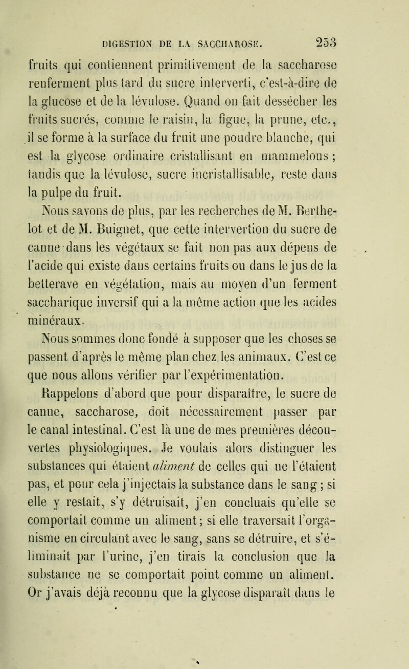 fruits qui contiennent primitivement de la saccharose renferment plus tard du sucre interverti, c'est-à-dire de la glucose et de la lévulose. Quand on fait dessécher les fruits sucrés, comme le raisin, la figue, la prune, etc., il se forme à la surface du fruit une poudre blanche, qui est la glycose ordinaire cristallisant en mammelons ; tandis que la lévulose, sucre incristallisable, reste dans la pulpe du fruit. Nous savons de plus, par les recherches de M. Berthe- lot et de M. Buignet, que cette intervertion du sucre de canne clans les végétaux se fait non pas aux dépens de l'acide qui existe daus certains fruits ou clans le jus de la betterave en végétation, mais au moyen d'un ferment saccharique inversif qui a la même action que les acides minéraux. Nous sommes donc fondé à supposer que les choses se passent d'après le même planchez les animaux. C'est ce que nous allons vérifier par l'expérimentation. Rappelons d'abord que pour disparaître, le sucre de canne, saccharose, doit nécessairement passer par le canal intestinal. C'est là une de mes premières décou- vertes physiologiques. Je voulais alors distinguer les substances qui étaient aliment de celles qui ue l'étaient pas, et pour cela j'injectais la substance dans le sang ; si elle y restait, s'y détruisait, j'en concluais qu'elle se comportait comme un aliment ; si elle traversait l'orga- nisme en circulant avec le sang, sans se détruire, et s'é- liminait par l'urine, j'en tirais la conclusion que la substance ne se comportait point comme un aliment. Or j'avais déjà reconnu que la glycose disparaît dans le