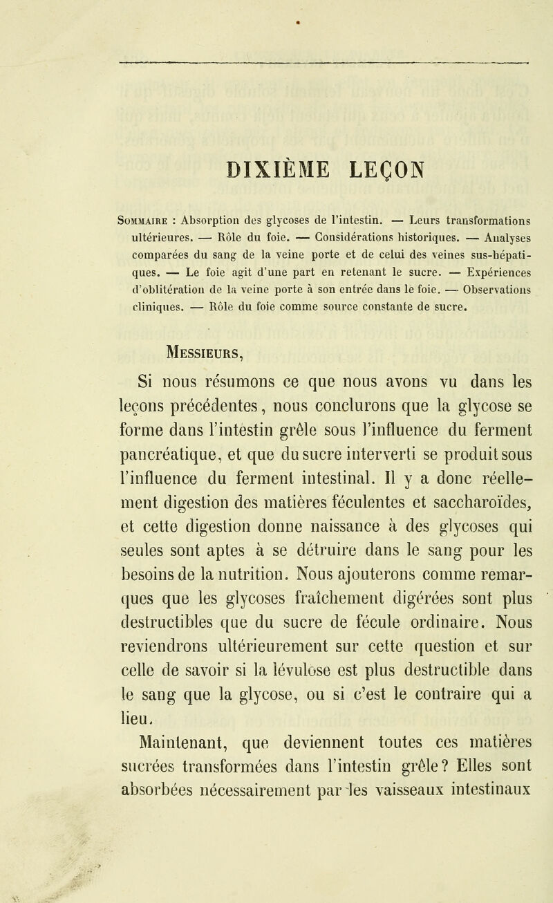 DIXIÈME LEÇON Sommaire : Absorption des glycoses de l'intestin. — Leurs transformations ultérieures. — Rôle du foie. — Considérations historiques. —■ Analyses comparées du sang de la veine porte et de celui des veines sus-hépati- ques. — Le foie agit d'une part en retenant le sucre. — Expériences d'oblitération de la veine porte à son entrée dans le foie. — Observations cliniques. — Rôle du foie comme source constante de sucre. Messieurs, Si nous résumons ce que nous avons vu dans les leçons précédentes, nous conclurons que la glycose se forme dans l'intestin grêle sous l'influence du ferment pancréatique, et que du sucre interverti se produit sous l'influence du ferment intestinal. Il y a donc réelle- ment digestion des matières féculentes et saccharoïdes, et cette digestion donne naissance à des glycoses qui seules sont aptes à se détruire dans le sang pour les besoins de la nutrition. Nous ajouterons comme remar- ques que les glycoses fraîchement digérées sont plus destructibles que du sucre de fécule ordinaire. Nous reviendrons ultérieurement sur cette question et sur celle de savoir si la lévulose est plus destructible dans le sang que la glycose, ou si c'est le contraire qui a lieu. Maintenant, que deviennent toutes ces matières sucrées transformées dans l'intestin grêle? Elles sont absorbées nécessairement par les vaisseaux intestinaux