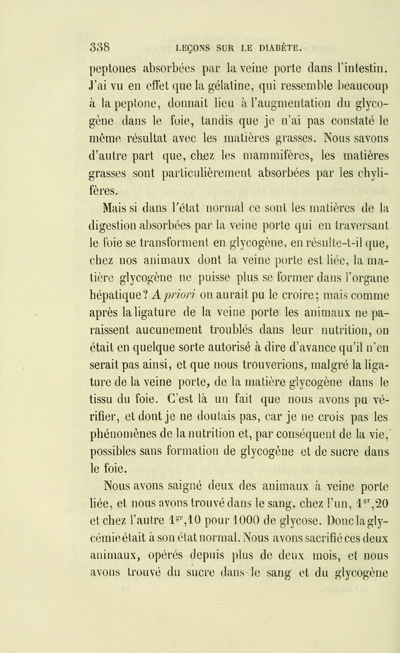 peptones absorbées par la veine porte dans l'intestin. J'ai vu en effet que la gélatine, qui ressemble beaucoup à la peptone, donnait lieu à l'augmentation du glyco- gène dans le foie, tandis que je n'ai pas constaté le même résultat avec les matières grasses. Nous savons d'autre part que, chez les mammifères, les matières grasses sont particulièrement absorbées par les chyli- fères. Mais si dans l'état normal ce sont, les matières de la digestion absorbées par la veine porte qui en traversant le foie se transforment en glycogène, en résulte-t-il que, chez nos animaux dont la veine porte est liée, la ma- tière glycogène ne puisse plus se former dans l'organe hépatique? À priori on aurait pu le croire: mais comme après la ligature de la veine porte les animaux ne pa- raissent aucunement troublés dans leur nutrition, on était en quelque sorte autorisé à dire d'avance qu'il n'en serait pas ainsi, et que nous trouverions, malgré la liga- ture de la veine porte, de la matière glycogène dans le tissu du foie. C'est là un fait que nous avons pu vé- rifier, et dont je ne doutais pas, car je ne crois pas les phénomènes de la nutrition et, par conséquent de la vie,' possibles sans formation de glycogène et de sucre dans le foie. Nous avons saigné deux des animaux à veine porte liée, et nous avons trouvé dans le sang, chez l'un, lgr,20 et chez l'autre 1^,10 pour 1000 de glycose. Donc la gly- cémie était à son état normal. Nous avons sacrifié ces deux animaux, opérés depuis plus de deux mois, et nous avons trouvé du sucre dans-le sang et du glycogène