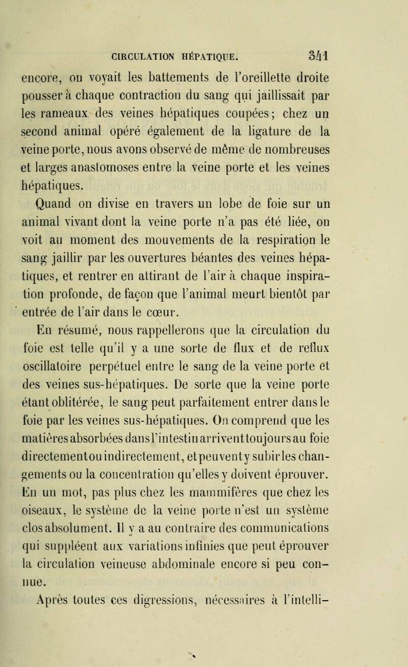 CIRCULATION HÉPATIQUE. 3H encore, on voyait les battements de l'oreillette droite poussera chaque contraction du sang qui jaillissait par les rameaux des veines hépatiques coupées ; chez un second animal opéré également de la ligature de la veine porte, nous avons observé de même de nombreuses et larges anastomoses entre la veine porte et les veines hépatiques. Quand on divise en travers un lobe de foie sur un animal vivant dont la veine porte n'a pas été liée, on voit au moment des mouvements de la respiration le sang jaillir par les ouvertures béantes des veines hépa- tiques, et rentrer en attirant de l'air à chaque inspira- tion profonde, de façon que l'animal meurt bientôt par entrée de l'air dans le cœur. En résumé, nous rappellerons que la circulation du foie est telle qu'il y a une sorte de flux et de reflux oscillatoire perpétuel entre le sang de la veine porte et des veines sus-hépatiques. De sorte que la veine porte étant oblitérée, le sang peut parfaitement entrer dans le foie par les veines sus-hépatiques. On comprend que les matières absorbées dansrintestinarriventtoujours au foie directementouindirectement, et peuventysubirles chan- gements ou la concentration qu'elles y doivent éprouver, lui un mot, pas plus chez les mammifères que chez les oiseaux, le système de la veine porte n'est un système clos absolument. Il y a au contraire des communications qui suppléent aux variations infinies que peut éprouver la circulation veineuse abdominale encore si peu con- nue. Après toutes ces digressions, nécessaires à Fintelli-